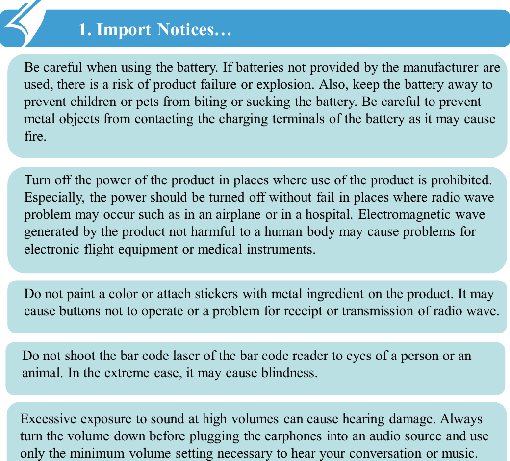 1. Import Notices…!!Be careful when using the battery. If batteries not provided by the manufacturer are used, there is a risk of product failure or explosion. Also, keep the battery away to prevent children or pets from biting or sucking the battery. Be careful to prevent metal objects from contacting the charging terminals of the battery as it may cause fire. Turn off the power of the product in places where use of the product is prohibited. Especially, the power should be turned off without fail in places where radio wave problem may occur such as in an airplane or in a hospital. Electromagnetic wave generated by the product not harmful to a human body may cause problems for electronic flight equipment or medical instruments. Do not paint a color or attach stickers with metal ingredient on the product. It may cause buttons not to operate or a problem for receipt or transmission of radio wave. Do not shoot the bar code laser of the bar code reader to eyes of a person or an animal. In the extreme case, it may cause blindness. Excessive exposure to sound at high volumes can cause hearing damage. Always turn the volume down before plugging the earphones into an audio source and use only the minimum volume setting necessary to hear your conversation or music.