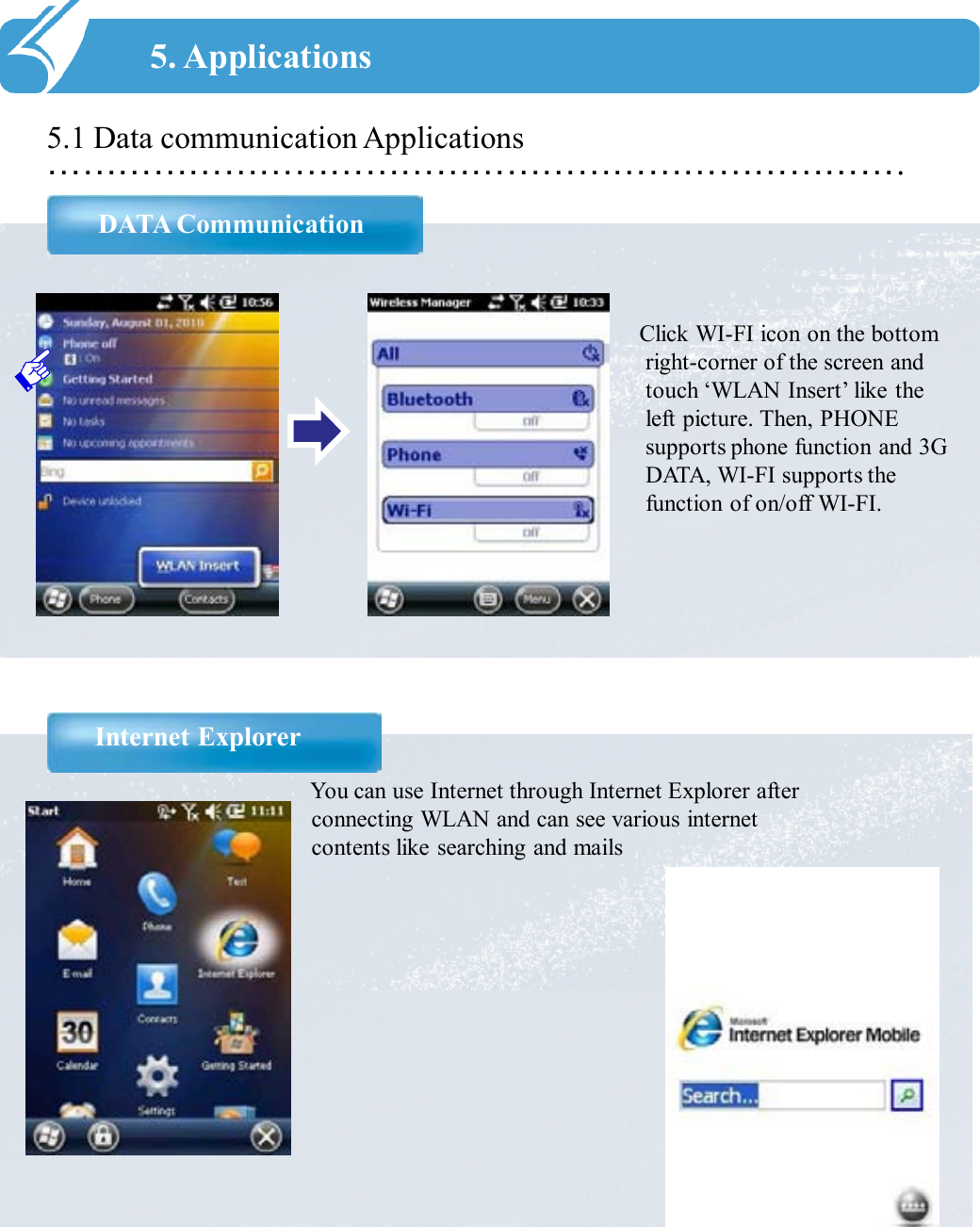 ……………………………………………………………….5.1 Data communication ApplicationsDATA Communication5. ApplicationsClick WI-FI icon on the bottom right-corner of the screen and touch ‘WLAN Insert’ like the left picture. Then, PHONE supports phone function and 3G DATA, WI-FI supports the function of on/off WI-FI.You can use Internet through Internet Explorer after connecting WLAN and can see various internet contents like searching and mailsInternet Explorer