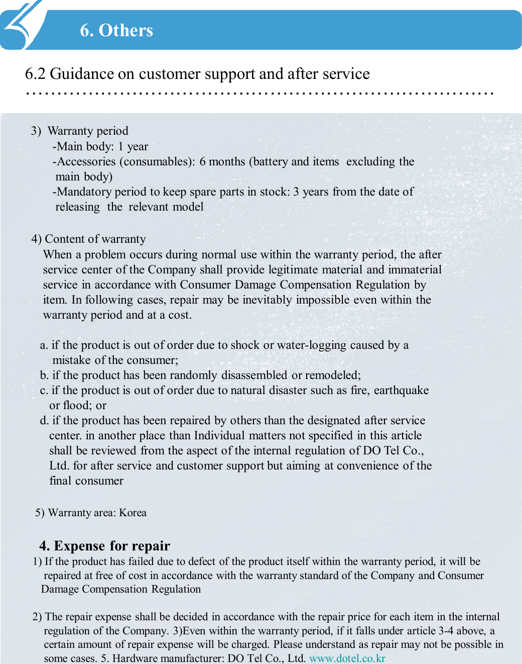 …………………………………………………………………6.2 Guidance on customer support and after service6. Others3) Warranty period-Main body: 1 year -Accessories (consumables): 6 months (battery and items  excluding the     main body)-Mandatory period to keep spare parts in stock: 3 years from the date of releasing  the  relevant model 4) Content of warrantyWhen a problem occurs during normal use within the warranty period, the after service center of the Company shall provide legitimate material and immaterial service in accordance with Consumer Damage Compensation Regulation by item. In following cases, repair may be inevitably impossible even within the warranty period and at a cost. a. if the product is out of order due to shock or water-logging caused by a mistake of the consumer;b. if the product has been randomly disassembled or remodeled;c. if the product is out of order due to natural disaster such as fire, earthquake or flood; ord. if the product has been repaired by others than the designated after service center. in another place than Individual matters not specified in this article shall be reviewed from the aspect of the internal regulation of DO Tel Co., Ltd. for after service and customer support but aiming at convenience of the final consumer 5) Warranty area: Korea4. Expense for repair1) If the product has failed due to defect of the product itself within the warranty period, it will be repaired at free of cost in accordance with the warranty standard of the Company and Consumer Damage Compensation Regulation 2) The repair expense shall be decided in accordance with the repair price for each item in the internal regulation of the Company. 3)Even within the warranty period, if it falls under article 3-4 above, a certain amount of repair expense will be charged. Please understand as repair may not be possible in some cases. 5. Hardware manufacturer: DO Tel Co., Ltd. www.dotel.co.kr