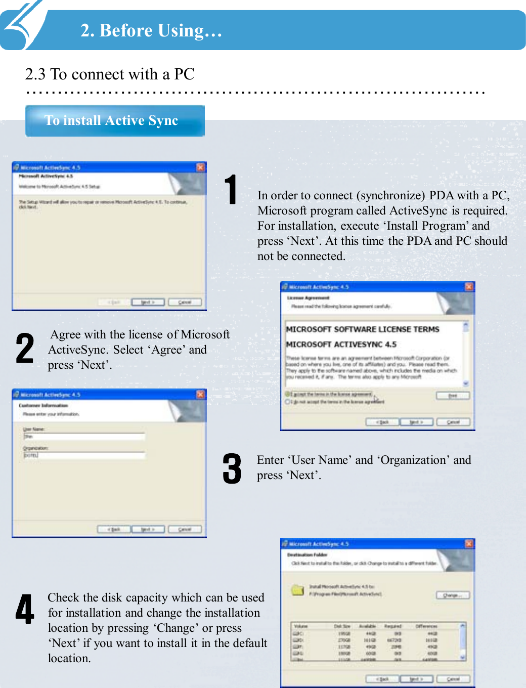 ……………………………………………………………….2.3 To connect with a PCTo install Active Sync2. Before Using…In order to connect (synchronize) PDA with a PC, Microsoft program called ActiveSync is required. For installation, execute ‘Install Program’ and press ‘Next’. At this time the PDA and PC should not be connected.1Agree with the license of Microsoft ActiveSync. Select ‘Agree’ and press ‘Next’.2Enter ‘User Name’ and ‘Organization’ and press ‘Next’.3Check the disk capacity which can be used for installation and change the installation location by pressing ‘Change’ or press ‘Next’ if you want to install it in the default location.4