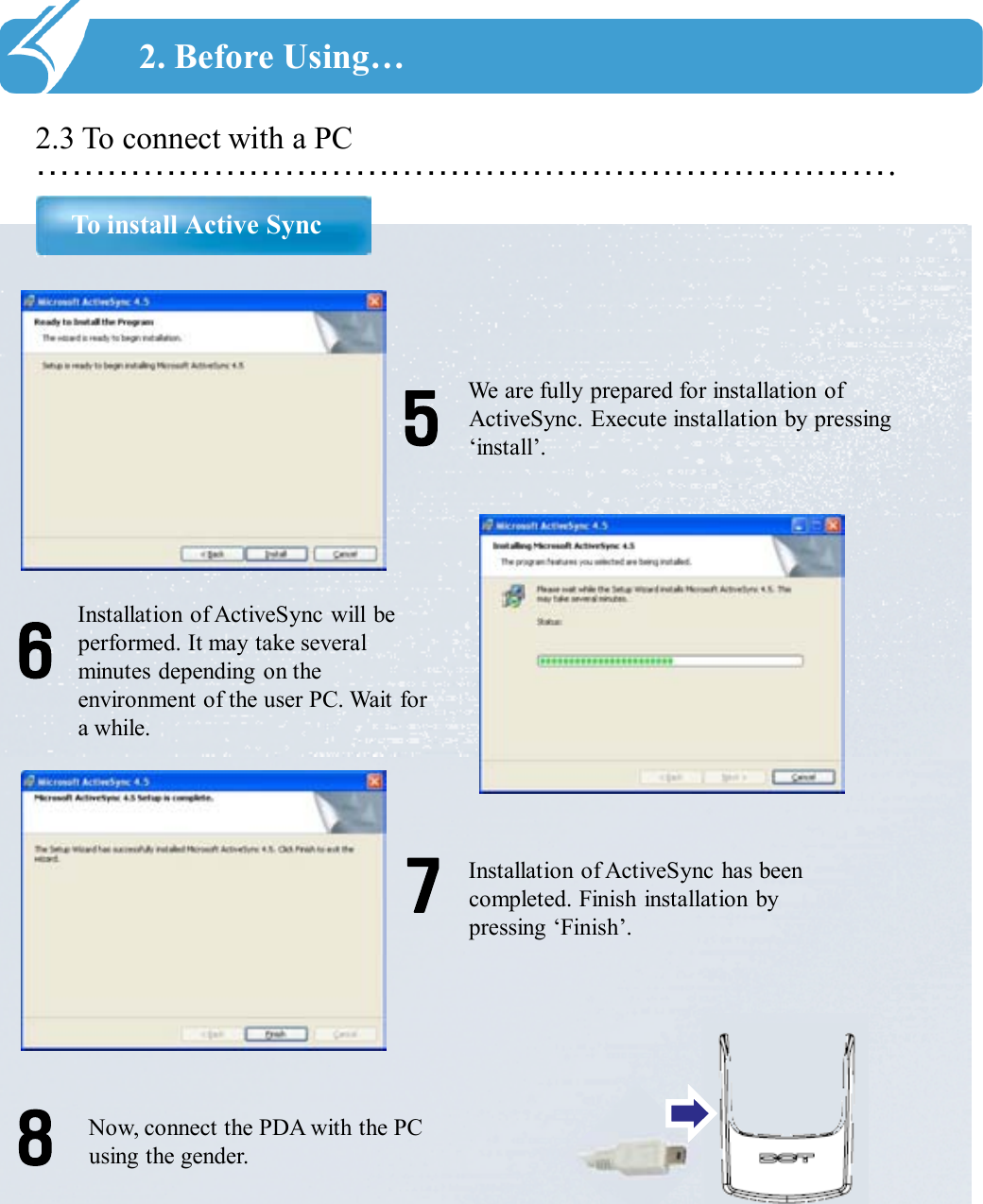 ……………………………………………………………….2.3 To connect with a PCTo install Active Sync2. Before Using…We are fully prepared for installation of ActiveSync. Execute installation by pressing ‘install’.5Installation of ActiveSync will be performed. It may take several minutes depending on the environment of the user PC. Wait for a while.6Installation of ActiveSync has been completed. Finish installation by pressing ‘Finish’.7Now, connect the PDA with the PC using the gender.8