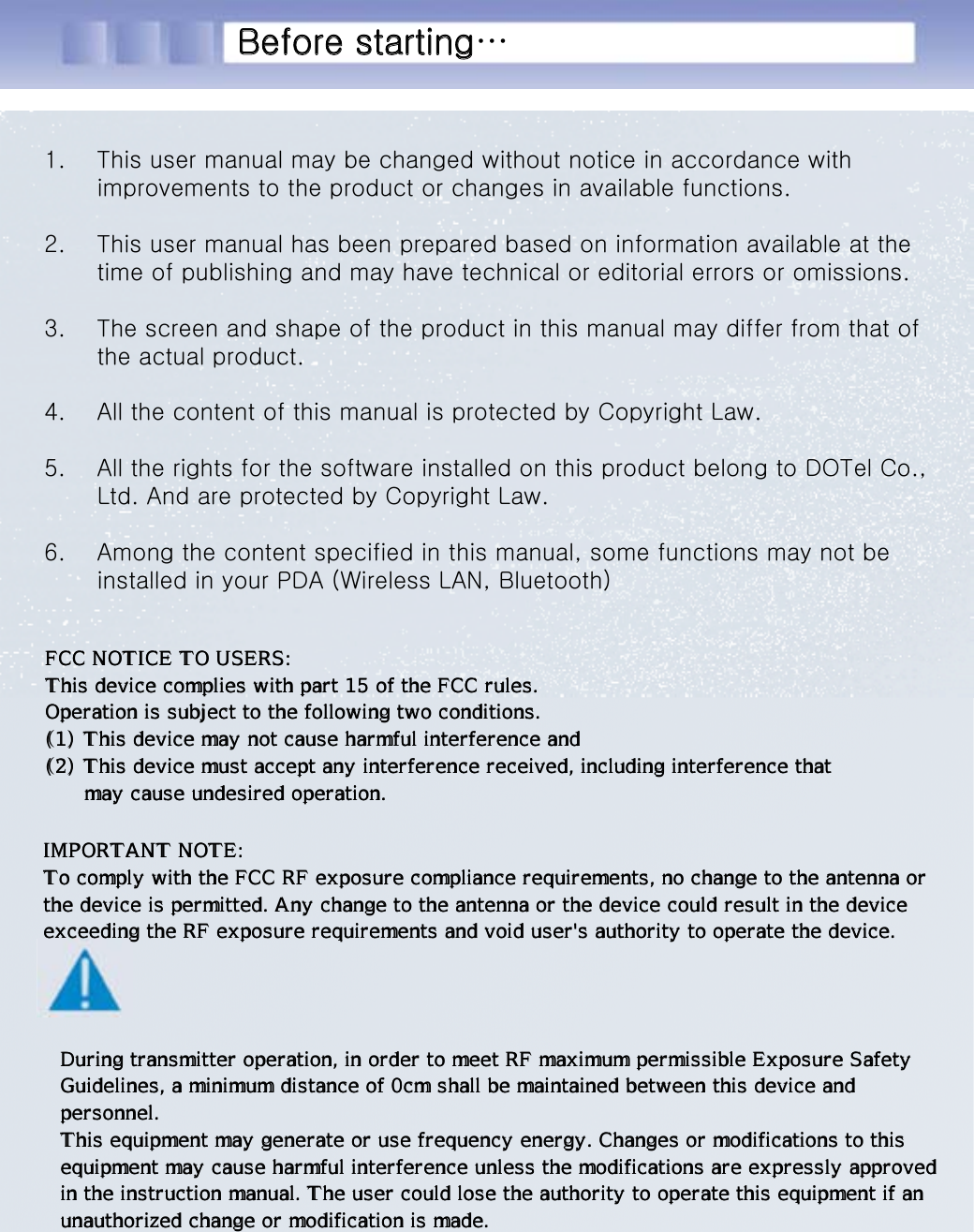 시작하기 전에...1. This user manual may be changed without notice in accordance with improvements to the product or changes in available functions.2. This user manual has been prepared based on information available at the time of publishing and may have technical or editorial errors oromissions.3. The screen and shape of the product in this manual may differ from that of the actual product.4. All the content of this manual is protected by Copyright Law.5. All the rights for the software installed on this product belong to DOTel Co., Ltd. And are protected by Copyright Law.6. Among the content specified in this manual, some functions may not be installed in your PDA (Wireless LAN, Bluetooth)Before starting…FCC NOTICE TO USERS: This device complies with part 15 of the FCC rules. Operation is subject to the following two conditions. (1) This device may not cause harmful interference and (2) This device must accept any interference received, including interference that       may cause undesired operation.IMPORTANT NOTE: To comply with the FCC RF exposure compliance requirements, no change to the antenna or the device is permitted. Any change to the antenna or the device could result in the device exceeding the RF exposure requirements and void user&apos;s authority to operate the device.During transmitter operation, in order to meet RF maximum permissible Exposure Safety Guidelines, a minimum distance of 0cm shall be maintained between this device and  personnel. This equipment may generate or use frequency energy. Changes or modifications to this equipment may cause harmful interference unless the modifications are expressly approved in the instruction manual. The user could lose the authority to operate this equipment if an unauthorized change or modification is made.FCC NOTICE TO USERS: This device complies with part 15 of the FCC rules. Operation is subject to the following two conditions. (1) This device may not cause harmful interference and (2) This device must accept any interference received, including interference that       may cause undesired operation.IMPORTANT NOTE: To comply with the FCC RF exposure compliance requirements, no change to the antenna or the device is permitted. Any change to the antenna or the device could result in the device exceeding the RF exposure requirements and void user&apos;s authority to operate the device.During transmitter operation, in order to meet RF maximum permissible Exposure Safety Guidelines, a minimum distance of 0cm shall be maintained between this device and  personnel. This equipment may generate or use frequency energy. Changes or modifications to this equipment may cause harmful interference unless the modifications are expressly approved in the instruction manual. The user could lose the authority to operate this equipment if an unauthorized change or modification is made.