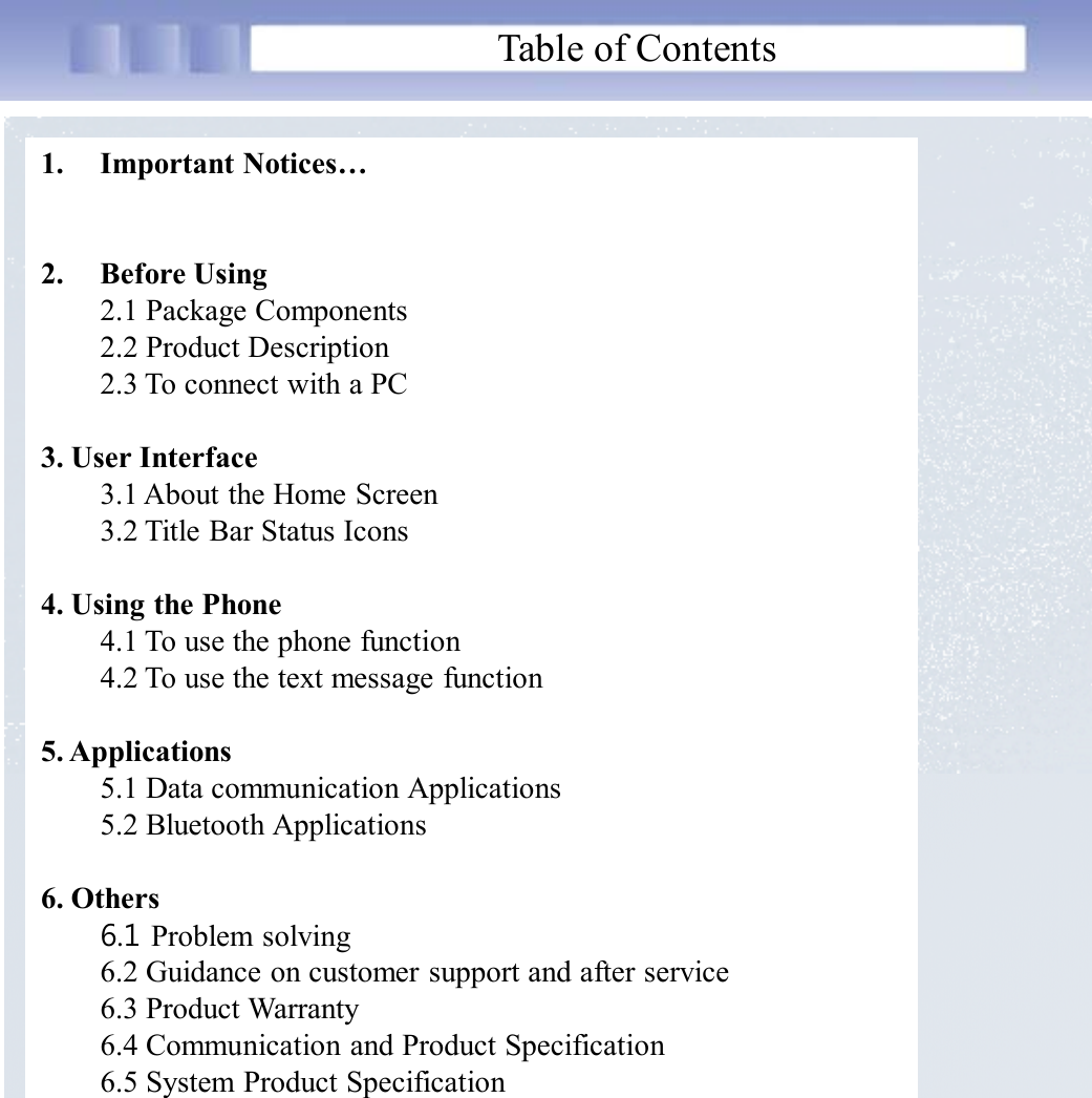 Table of Contents1. Important Notices…2. Before Using2.1 Package Components2.2 Product Description2.3 To connect with a PC3. User Interface3.1 About the Home Screen3.2 Title Bar Status Icons4. Using the Phone4.1 To use the phone function4.2 To use the text message function5. Applications5.1 Data communication Applications5.2 Bluetooth Applications6. Others6.1 Problem solving6.2 Guidance on customer support and after service6.3 Product Warranty6.4 Communication and Product Specification6.5 System Product Specification 