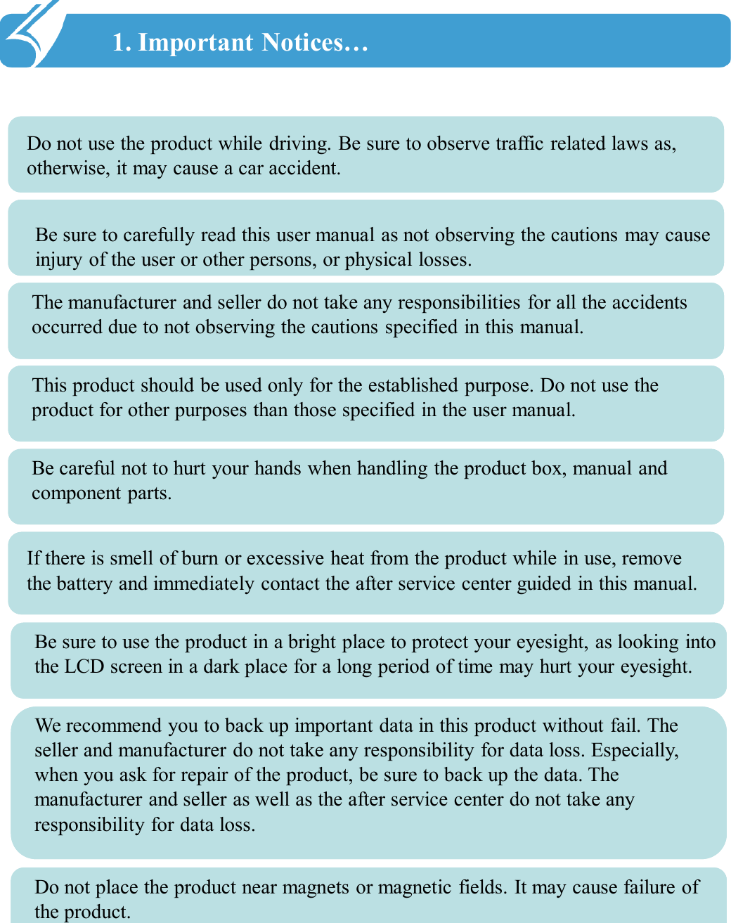 1. Important Notices…!! Do not use the product while driving. Be sure to observe traffic related laws as, otherwise, it may cause a car accident. Be sure to carefully read this user manual as not observing the cautions may cause injury of the user or other persons, or physical losses. The manufacturer and seller do not take any responsibilities for all the accidents occurred due to not observing the cautions specified in this manual. This product should be used only for the established purpose. Do not use the product for other purposes than those specified in the user manual. Be careful not to hurt your hands when handling the product box, manual and component parts. If there is smell of burn or excessive heat from the product while in use, remove the battery and immediately contact the after service center guided in this manual. Be sure to use the product in a bright place to protect your eyesight, as looking into the LCD screen in a dark place for a long period of time may hurt your eyesight. We recommend you to back up important data in this product without fail. The seller and manufacturer do not take any responsibility for data loss. Especially, when you ask for repair of the product, be sure to back up the data. The manufacturer and seller as well as the after service center do not take any responsibility for data loss. Do not place the product near magnets or magnetic fields. It may cause failure of the product. 