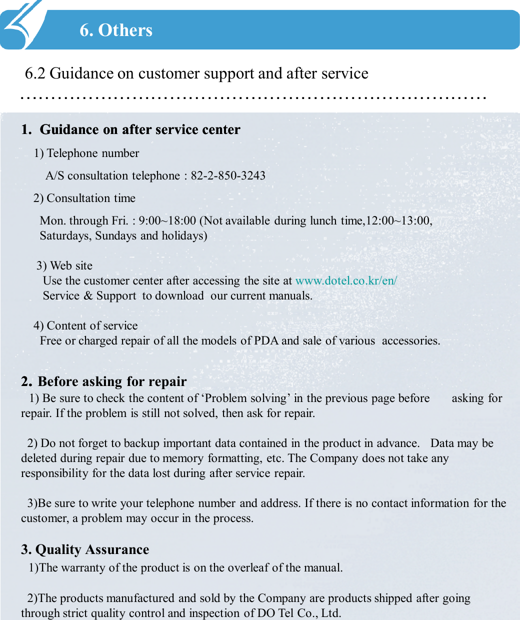 …………………………………………………………………6.2 Guidance on customer support and after service6. Others1.1. Guidance on after service centerGuidance on after service center1) Telephone numberA/S consultation telephone : 82-2-850-32432) Consultation timeMon. through Fri. : 9:00~18:00 (Not available during lunch time,12:00~13:00,                       Saturdays, Sundays and holidays) 3) Web siteUse the customer center after accessing the site at www.dotel.co.kr/en/Service &amp; Support  to download  our current manuals.4) Content of serviceFree or charged repair of all the models of PDA and sale of various accessories.                                    22.. Before asking for repair1) Be sure to check the content of ‘Problem solving’ in the previous page before  asking for repair. If the problem is still not solved, then ask for repair. 2) Do not forget to backup important data contained in the product in advance.  Data may be deleted during repair due to memory formatting, etc. The Company does not take any responsibility for the data lost during after service repair. 3)Be sure to write your telephone number and address. If there is no contact information for the customer, a problem may occur in the process. 3. Quality Assurance1)The warranty of the product is on the overleaf of the manual. 2)The products manufactured and sold by the Company are products shipped after going through strict quality control and inspection of DO Tel Co., Ltd. 