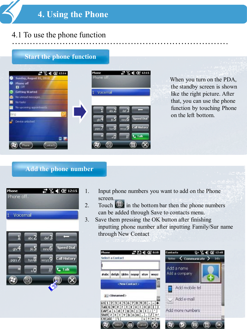 ……………………………………………………………….4.1 To use the phone functionStart the phone function4. Using the PhoneAdd the phone numberWhen you turn on the PDA, the standby screen is shown like the right picture. After that, you can use the phone function by touching Phone on the left bottom.1. Input phone numbers you want to add on the Phone screen. 2. Touch         in the bottom bar then the phone numbers can be added through Save to contacts menu.3.    Save them pressing the OK button after finishing inputting phone number after inputting Family/Sur name through New Contact