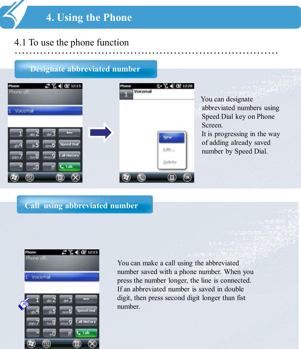 ……………………………………………………………….4.1 To use the phone functionDesignate abbreviated number4. Using the PhoneYou can designate abbreviated numbers using Speed Dial key on Phone Screen. It is progressing in the way of adding already saved number by Speed Dial.Call  using abbreviated numberYou can make a call using the abbreviated number saved with a phone number. When you press the number longer, the line is connected. If an abbreviated number is saved in double digit, then press second digit longer than fist number. 