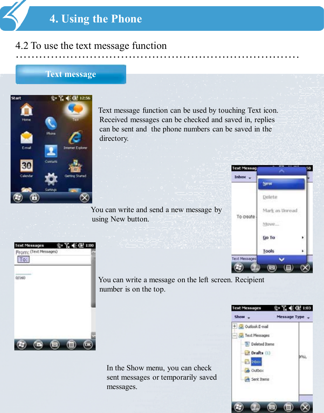 ……………………………………………………………….4.2 To use the text message function Text message4. Using the PhoneText message function can be used by touching Text icon. Received messages can be checked and saved in, replies can be sent and  the phone numbers can be saved in the directory. You can write and send a new message by using New button.  You can write a message on the left screen. Recipient number is on the top. In the Show menu, you can check sent messages or temporarily saved messages. 