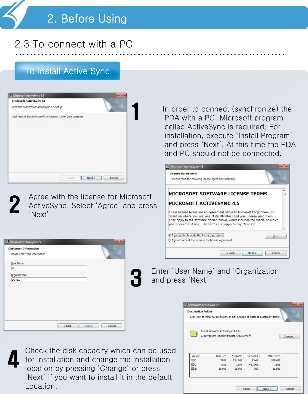 ……………………………………………………………….2.3 To connect with a PCTo install Active Sync2. Before Using1Agree with the license for Microsoft ActiveSync. Select ‘Agree’ and press‘Next’2Enter ‘User Name’ and ‘Organization’and press ‘Next’3Check the disk capacity which can be usedfor installation and change the installationlocation by pressing ‘Change’ or press‘Next’ if you want to install it in the defaultLocation.4In order to connect (synchronize) the PDA with a PC, Microsoft program called ActiveSync is required. For installation, execute ‘Install Program’ and press ‘Next’. At this time the PDA and PC should not be connected.