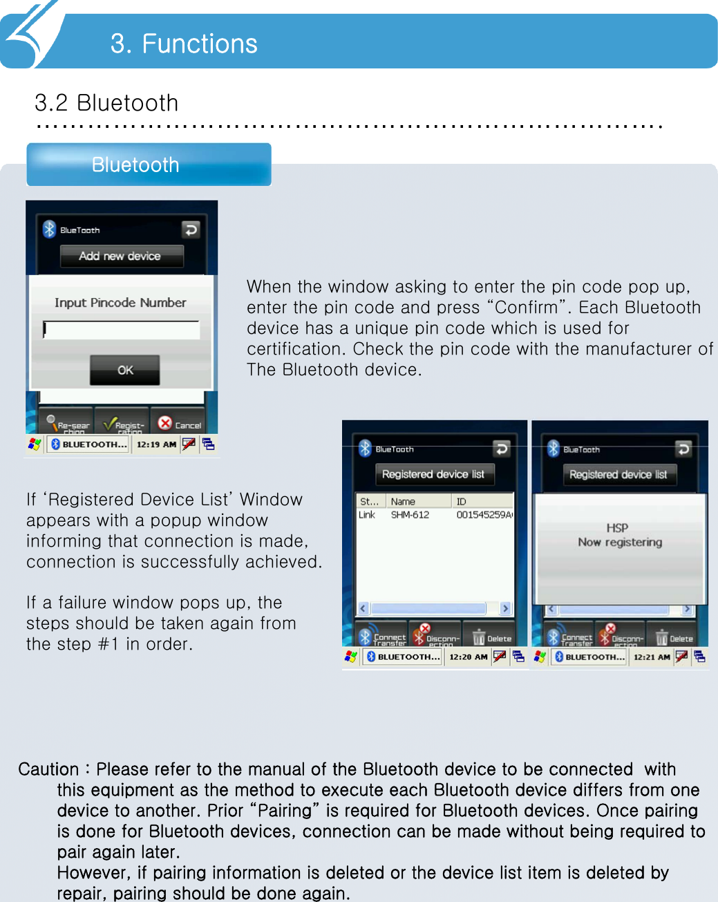 ……………………………………………………………….3.2 BluetoothBluetooth3. FunctionsWhen the window asking to enter the pin code pop up,enter the pin code and press “Confirm”. Each Bluetooth device has a unique pin code which is used for certification. Check the pin code with the manufacturer ofThe Bluetooth device. If ‘Registered Device List’ Window appears with a popup window informing that connection is made,connection is successfully achieved.If a failure window pops up, thesteps should be taken again fromthe step #1 in order.   Caution : Please refer to the manual of the Bluetooth device to be connected  with this equipment as the method to execute each Bluetooth device differs from one device to another. Prior “Pairing” is required for Bluetooth devices. Once pairing is done for Bluetooth devices, connection can be made without being required to pair again later.However, if pairing information is deleted or the device list item is deleted by repair, pairing should be done again.