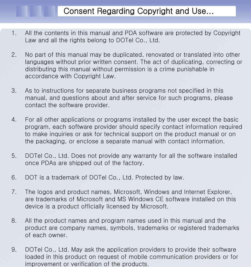 Consent Regarding Copyright and Use...1. All the contents in this manual and PDA software are protected by Copyright Law and all the rights belong to DOTel Co., Ltd.2. No part of this manual may be duplicated, renovated or translated into other languages without prior written consent. The act of duplicating, correcting or distributing this manual without permission is a crime punishable in accordance with Copyright Law.3. As to instructions for separate business programs not specified in this manual, and questions about and after service for such programs,please contact the software provider.4. For all other applications or programs installed by the user except the basic program, each software provider should specify contact information required to make inquiries or ask for technical support on the product manual or on the packaging, or enclose a separate manual with contact information.5. DOTel Co., Ltd. Does not provide any warranty for all the software installed once PDAs are shipped out of the factory.6. DOT is a trademark of DOTel Co., Ltd. Protected by law.7. The logos and product names, Microsoft, Windows and Internet Explorer, are trademarks of Microsoft and MS Windows CE software installedon this device is a product officially licensed by Microsoft.8. All the product names and program names used in this manual and the product are company names, symbols, trademarks or registered trademarks of each owner.9. DOTel Co., Ltd. May ask the application providers to provide their software loaded in this product on request of mobile communication providers or for improvement or verification of the products.