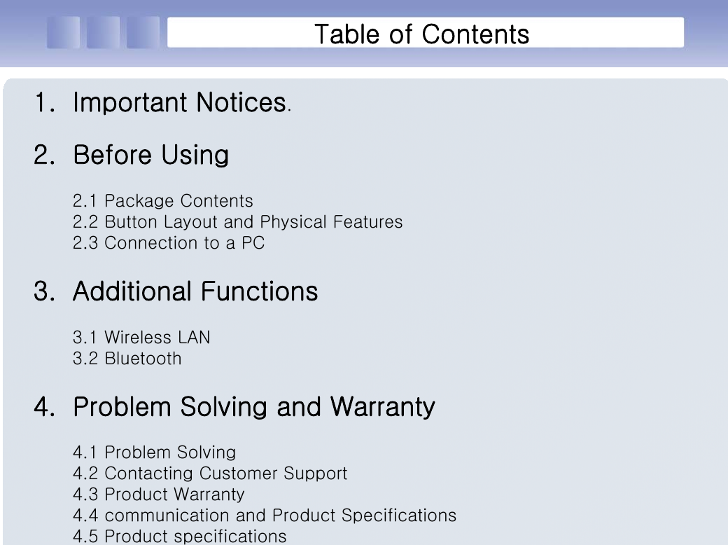 Table of Contents1. Important Notices.2. Before Using2.1 Package Contents2.2 Button Layout and Physical Features2.3 Connection to a PC3. Additional Functions3.1 Wireless LAN3.2 Bluetooth4. Problem Solving and Warranty4.1 Problem Solving4.2 Contacting Customer Support4.3 Product Warranty4.4 communication and Product Specifications4.5 Product specifications