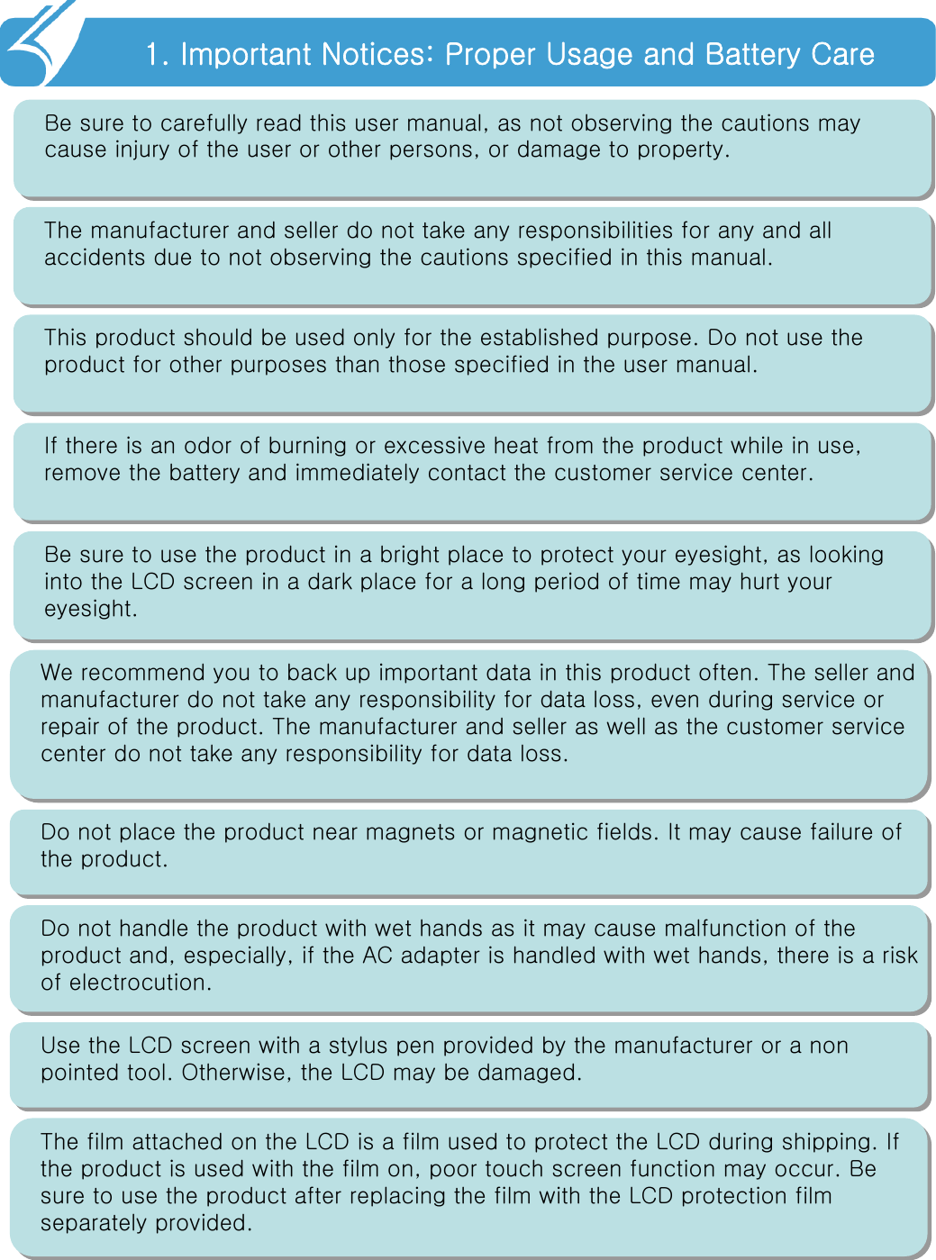 1. Important Notices: Proper Usage and Battery Care!!Be sure to carefully read this user manual, as not observing thecautions may cause injury of the user or other persons, or damage to property.The manufacturer and seller do not take any responsibilities for any and all accidents due to not observing the cautions specified in this manual.This product should be used only for the established purpose. Do not use the product for other purposes than those specified in the user manual.If there is an odor of burning or excessive heat from the product while in use, remove the battery and immediately contact the customer service center.Be sure to use the product in a bright place to protect your eyesight, as looking into the LCD screen in a dark place for a long period of time may hurt your eyesight.We recommend you to back up important data in this product often. The seller and manufacturer do not take any responsibility for data loss, even during service or repair of the product. The manufacturer and seller as well as the customer service center do not take any responsibility for data loss.Do not place the product near magnets or magnetic fields. It may cause failure of the product.Use the LCD screen with a stylus pen provided by the manufacturer or a non pointed tool. Otherwise, the LCD may be damaged.Do not handle the product with wet hands as it may cause malfunction of the product and, especially, if the AC adapter is handled with wet hands, there is a risk of electrocution.The film attached on the LCD is a film used to protect the LCD during shipping. If the product is used with the film on, poor touch screen functionmay occur. Be sure to use the product after replacing the film with the LCD protection film separately provided.