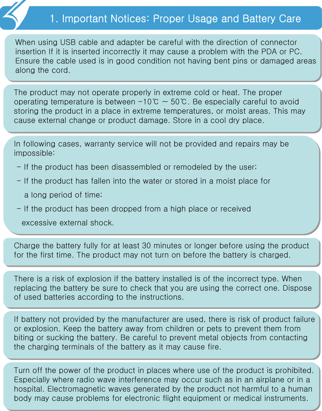 1. Important Notices: Proper Usage and Battery Care!!When using USB cable and adapter be careful with the direction of connector insertion If it is inserted incorrectly it may cause a problem with the PDA or PC. Ensure the cable used is in good condition not having bent pins or damaged areas along the cord.Turn off the power of the product in places where use of the product is prohibited. Especially where radio wave interference may occur such as in an airplane or in a hospital. Electromagnetic waves generated by the product not harmful to a human body may cause problems for electronic flight equipment or medical instruments.The product may not operate properly in extreme cold or heat. The proper operating temperature is between -10℃ ~ 50℃. Be especially careful to avoid storing the product in a place in extreme temperatures, or moistareas. This may cause external change or product damage. Store in a cool dry place. In following cases, warranty service will not be provided and repairs may be impossible:- If the product has been disassembled or remodeled by the user;- If the product has fallen into the water or stored in a moist place fora long period of time;- If the product has been dropped from a high place or received excessive external shock.Charge the battery fully for at least 30 minutes or longer before using the product for the first time. The product may not turn on before the battery is charged.There is a risk of explosion if the battery installed is of the incorrect type. When replacing the battery be sure to check that you are using the correct one. Dispose of used batteries according to the instructions.If battery not provided by the manufacturer are used, there is risk of product failure or explosion. Keep the battery away from children or pets to prevent them from biting or sucking the battery. Be careful to prevent metal objects from contacting the charging terminals of the battery as it may cause fire.