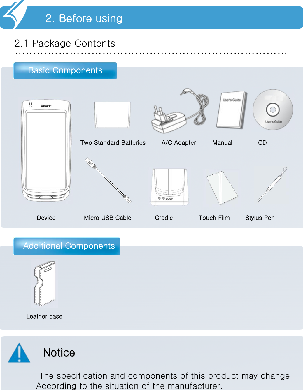 …………………………………………………………………2.1 Package ContentsBasic ComponentsAdditional Components2. Before usingNoticeNoticeThe specification and components of this product may changeAccording to the situation of the manufacturer.Device Micro USB Cable Cradle Touch Film        Stylus PenTwo Standard Batteries A/C Adapter Manual CDLeather case