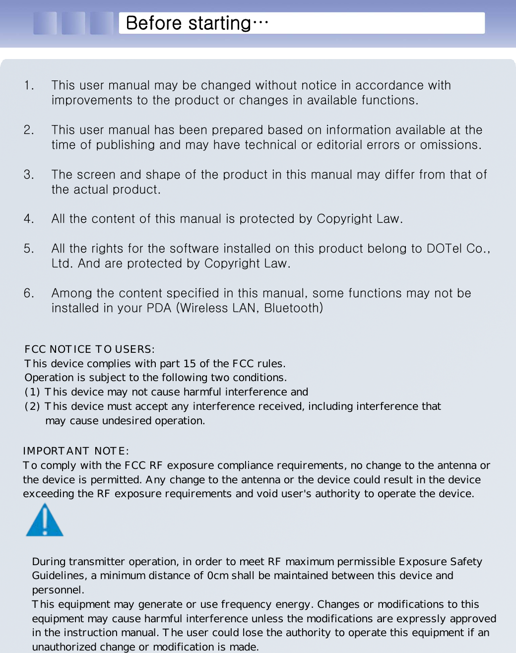 시작하기 전에...1. This user manual may be changed without notice in accordance with improvements to the product or changes in available functions.2. This user manual has been prepared based on information available at the time of publishing and may have technical or editorial errors or omissions.3. The screen and shape of the product in this manual may differ from that of the actual product.4. All the content of this manual is protected by Copyright Law.5. All the rights for the software installed on this product belong to DOTel Co., Ltd. And are protected by Copyright Law.6. Among the content specified in this manual, some functions may not be installed in your PDA (Wireless LAN, Bluetooth)Before starting…FCC NOTICE TO USERS: This device complies with part 15 of the FCC rules. Operation is subject to the following two conditions. (1) This device may not cause harmful interference and (2) This device must accept any interference received, including interference that       may cause undesired operation.IMPORTANT NOTE: To comply with the FCC RF exposure compliance requirements, no change to the antenna or the device is permitted. Any change to the antenna or the device could result in the device exceeding the RF exposure requirements and void user&apos;s authority to operate the device.During transmitter operation, in order to meet RF maximum permissible Exposure Safety Guidelines, a minimum distance of 0cm shall be maintained between this device and  personnel. This equipment may generate or use frequency energy. Changes or modifications to this equipment may cause harmful interference unless the modifications are expressly approved in the instruction manual. The user could lose the authority to operate this equipment if an unauthorized change or modification is made.