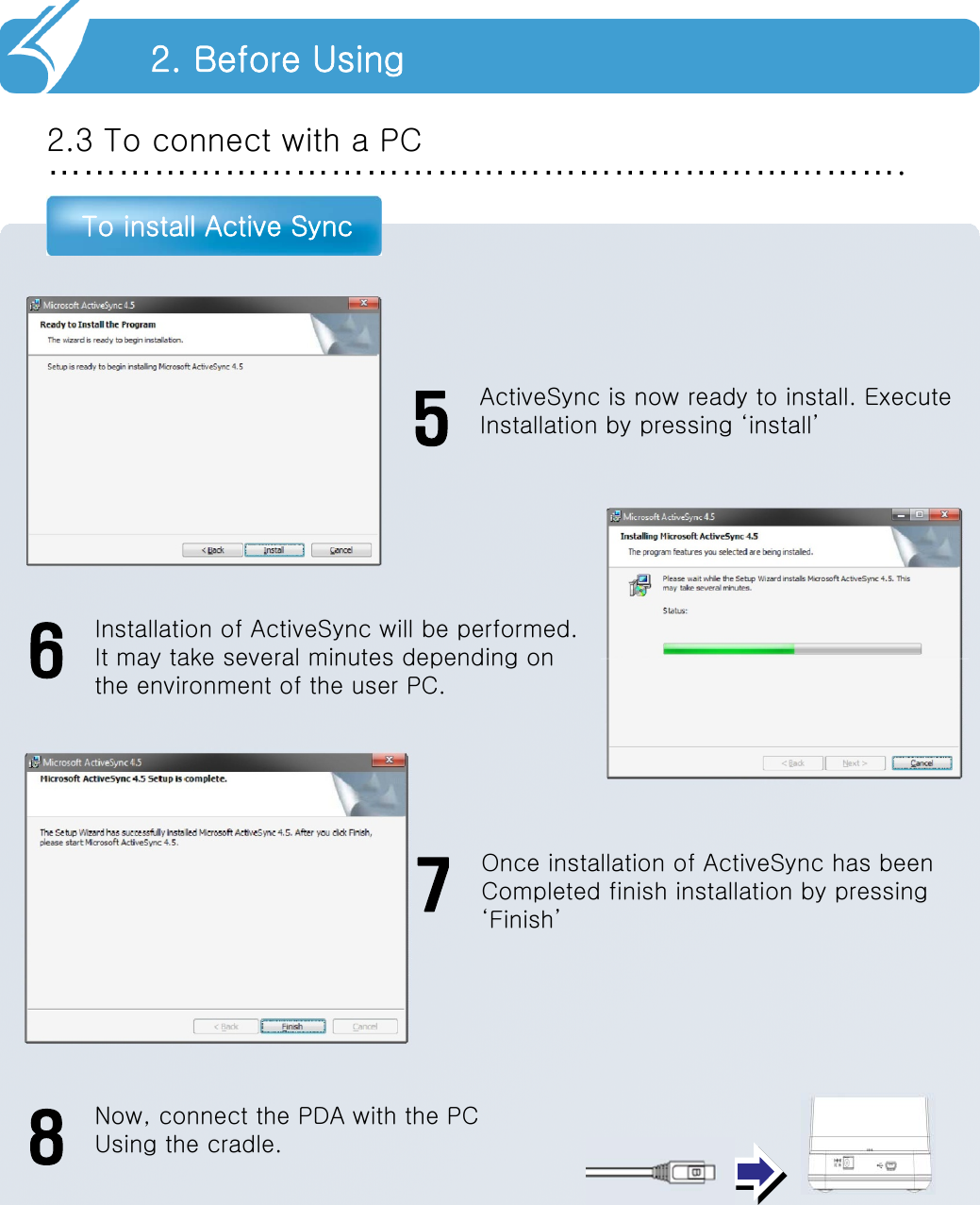 ……………………………………………………………….2.3 To connect with a PCTo install Active Sync2. Before UsingActiveSync is now ready to install. ExecuteInstallation by pressing ‘install’5Installation of ActiveSync will be performed.It may take several minutes depending onthe environment of the user PC.6Once installation of ActiveSync has beenCompleted finish installation by pressing‘Finish’7Now, connect the PDA with the PCUsing the cradle.8