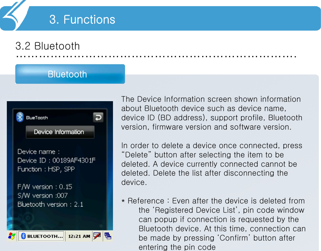 ……………………………………………………………….3.2 BluetoothBluetooth3. FunctionsThe Device Information screen shown informationabout Bluetooth device such as device name,device ID (BD address), support profile, Bluetoothversion, firmware version and software version.In order to delete a device once connected, press“Delete” button after selecting the item to bedeleted. A device currently connected cannot bedeleted. Delete the list after disconnecting thedevice.* Reference : Even after the device is deleted from the ‘Registered Device List’, pin code window can popup if connection is requested by the Bluetooth device. At this time, connection can be made by pressing ‘Confirm’ button after entering the pin code