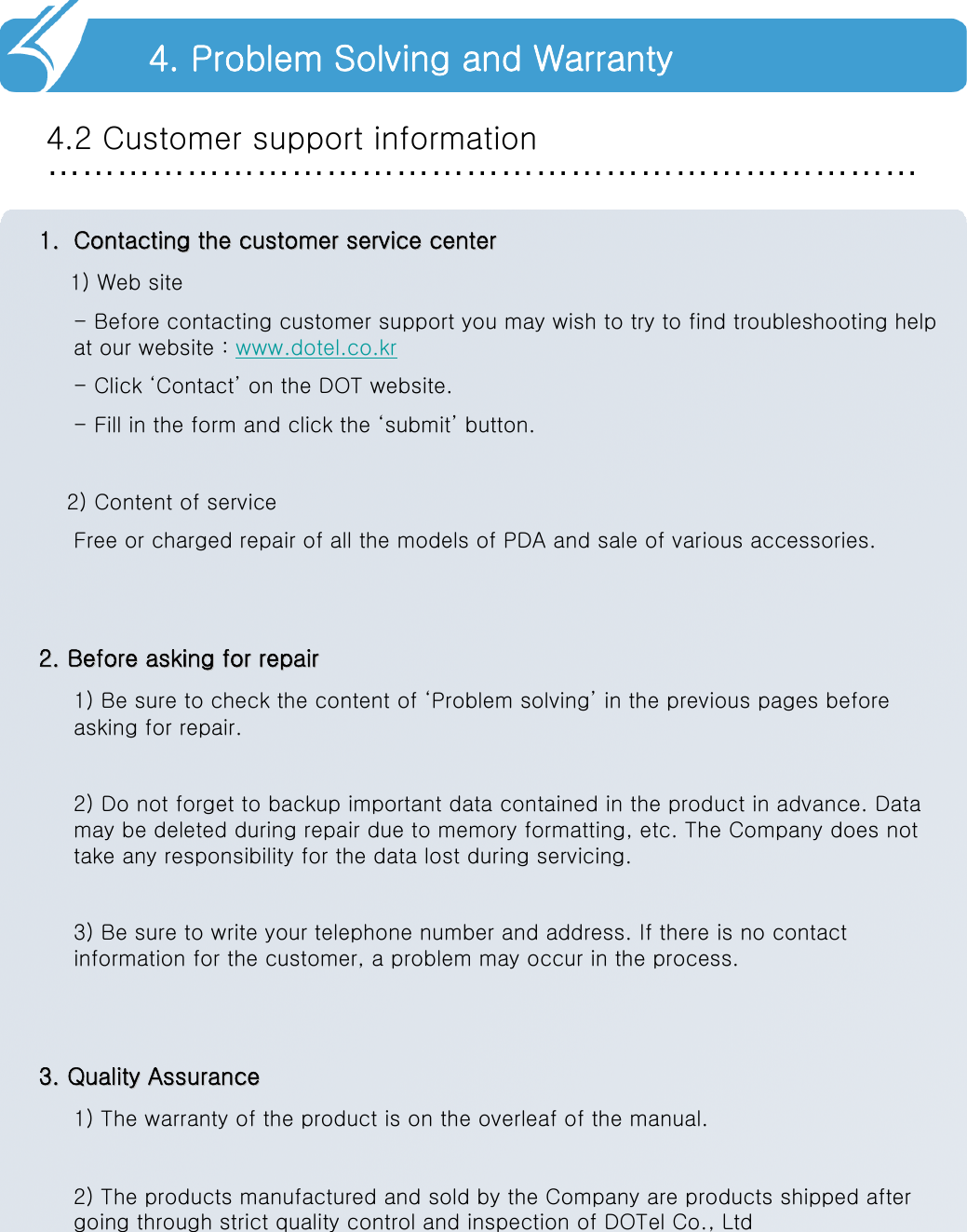 …………………………………………………………………4.2 Customer support information4. Problem Solving and Warranty1.1. Contacting the customer service centerContacting the customer service center1) Web site- Before contacting customer support you may wish to try to find troubleshooting help at our website : www.dotel.co.kr- Click ‘Contact’ on the DOT website.- Fill in the form and click the ‘submit’ button.2) Content of serviceFree or charged repair of all the models of PDA and sale of various accessories.2. Before asking for repair2. Before asking for repair1) Be sure to check the content of ‘Problem solving’ in the previous pages before asking for repair.2) Do not forget to backup important data contained in the product in advance. Data may be deleted during repair due to memory formatting, etc. The Company does not take any responsibility for the data lost during servicing.3) Be sure to write your telephone number and address. If there is no contact information for the customer, a problem may occur in the process.3. Quality Assurance3. Quality Assurance1) The warranty of the product is on the overleaf of the manual.2) The products manufactured and sold by the Company are products shipped after going through strict quality control and inspection of DOTel Co., Ltd