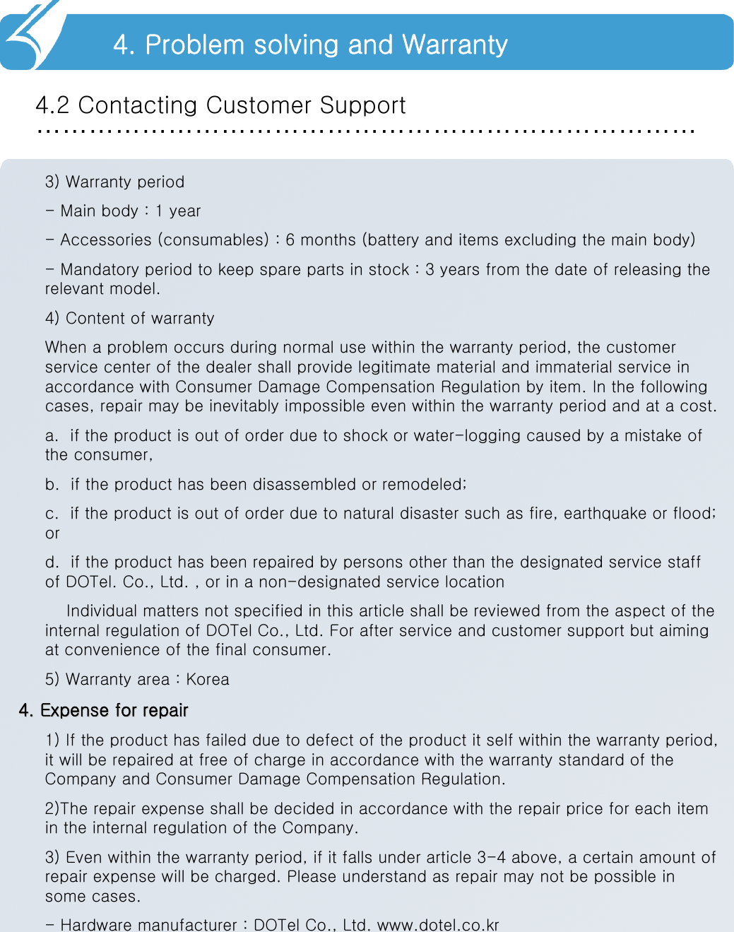 …………………………………………………………………4.2 Contacting Customer Support4. Problem solving and Warranty3) Warranty period- Main body : 1 year- Accessories (consumables) : 6 months (battery and items excluding the main body)- Mandatory period to keep spare parts in stock : 3 years from the date of releasing the relevant model.4) Content of warrantyWhen a problem occurs during normal use within the warranty period, the customer service center of the dealer shall provide legitimate material and immaterial service in accordance with Consumer Damage Compensation Regulation by item. In the following cases, repair may be inevitably impossible even within the warranty period and at a cost.a.  if the product is out of order due to shock or water-logging caused by a mistake of the consumer,b.  if the product has been disassembled or remodeled;c.  if the product is out of order due to natural disaster such as fire, earthquake or flood; or d.  if the product has been repaired by persons other than the designated service staff of DOTel. Co., Ltd. , or in a non-designated service locationIndividual matters not specified in this article shall be reviewed from the aspect of the internal regulation of DOTel Co., Ltd. For after service and customer support but aiming at convenience of the final consumer.5) Warranty area : Korea4. Expense for repair4. Expense for repair1) If the product has failed due to defect of the product it self within the warranty period, it will be repaired at free of charge in accordance with the warranty standard of the Company and Consumer Damage Compensation Regulation.2)The repair expense shall be decided in accordance with the repair price for each item in the internal regulation of the Company.3) Even within the warranty period, if it falls under article 3-4 above, a certain amount of repair expense will be charged. Please understand as repair may not be possible in some cases.- Hardware manufacturer : DOTel Co., Ltd. www.dotel.co.kr