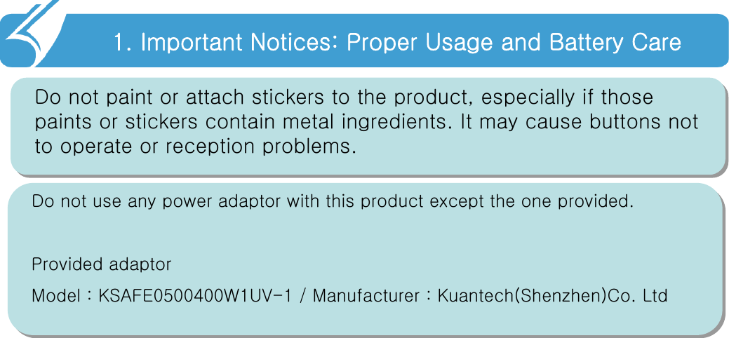 1. Important Notices: Proper Usage and Battery Care!!Do not paint or attach stickers to the product, especially if those paints or stickers contain metal ingredients. It may cause buttons not to operate or reception problems.Do not use any power adaptor with this product except the one provided.Provided adaptorModel : KSAFE0500400W1UV-1 / Manufacturer : Kuantech(Shenzhen)Co. Ltd 