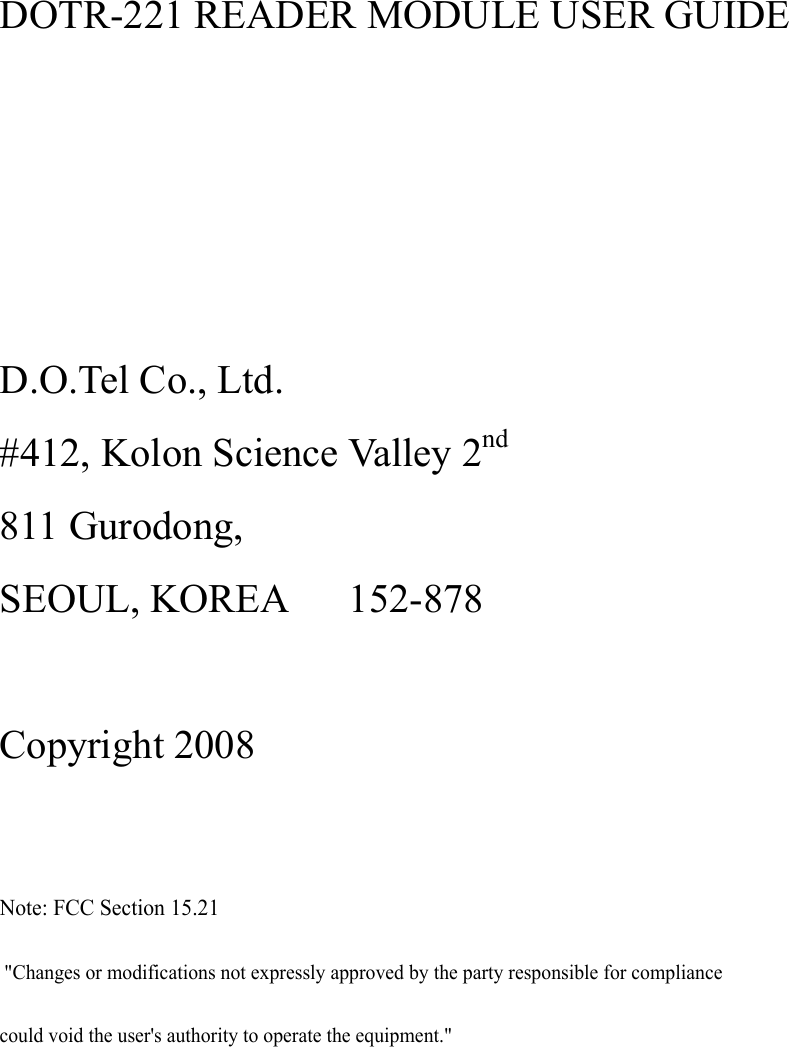  DOTR-221 READER MODULE USER GUIDE     D.O.Tel Co., Ltd. #412, Kolon Science Valley 2nd 811 Gurodong, SEOUL, KOREA      152-878  Copyright 2008  Note: FCC Section 15.21 &quot;Changes or modifications not expressly approved by the party responsible for compliancecould void the user&apos;s authority to operate the equipment.&quot;       