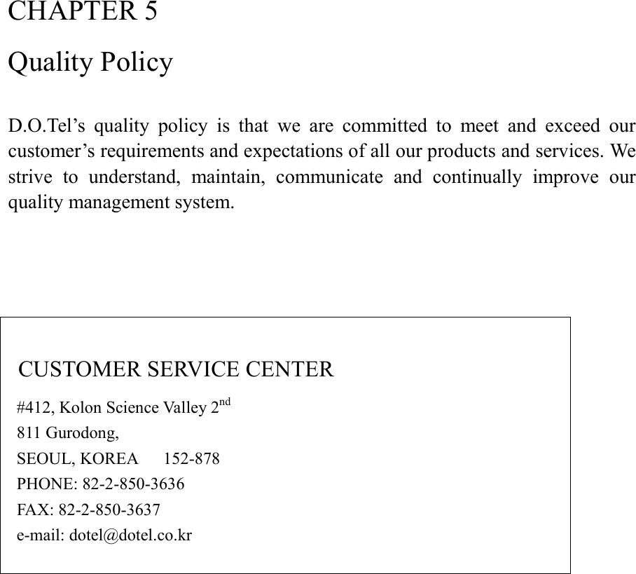 CHAPTER 5 Quality Policy  D.O.Tel’s  quality  policy  is  that  we  are  committed  to  meet  and  exceed  our customer’s requirements and expectations of all our products and services. We strive  to  understand,  maintain,  communicate  and  continually  improve  our quality management system.       CUSTOMER SERVICE CENTER   #412, Kolon Science Valley 2nd   811 Gurodong,   SEOUL, KOREA      152-878   PHONE: 82-2-850-3636   FAX: 82-2-850-3637   e-mail: dotel@dotel.co.kr       