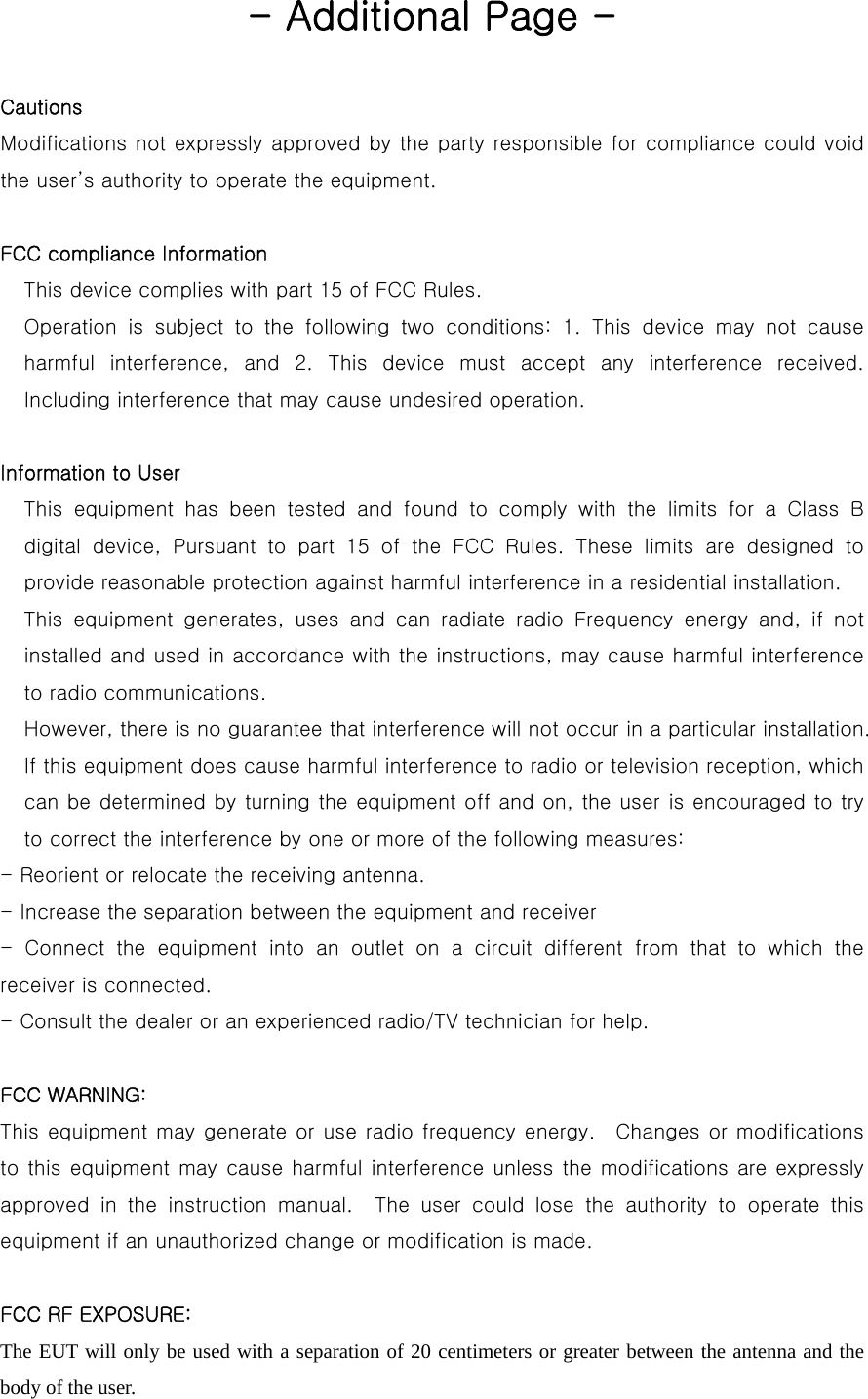  - Additional Page -  Cautions     Modifications not expressly approved by the party responsible for compliance could void the user’s authority to operate the equipment.  FCC compliance Information This device complies with part 15 of FCC Rules. Operation is subject to the following two conditions: 1. This device  may  not  cause harmful  interference,  and  2.  This  device  must  accept  any  interference  received. Including interference that may cause undesired operation.  Information to User This equipment has been tested and found to comply with the limits  for  a  Class  B digital  device,  Pursuant  to  part  15  of  the  FCC  Rules.  These  limits  are  designed  to provide reasonable protection against harmful interference in a residential installation. This equipment generates, uses and can radiate radio Frequency energy  and,  if  not installed and used in accordance with the instructions, may cause harmful interference to radio communications. However, there is no guarantee that interference will not occur in a particular installation. If this equipment does cause harmful interference to radio or television reception, which can be determined by turning the equipment off and on, the user is encouraged to try to correct the interference by one or more of the following measures: - Reorient or relocate the receiving antenna. - Increase the separation between the equipment and receiver - Connect the equipment into an outlet on a circuit different from  that  to  which  the receiver is connected. - Consult the dealer or an experienced radio/TV technician for help.  FCC WARNING:    This equipment may generate or use radio frequency energy.  Changes or modifications to this equipment may cause harmful interference unless the modifications  are expressly approved in the instruction manual.  The user could lose the authority  to  operate  this equipment if an unauthorized change or modification is made.  FCC RF EXPOSURE: The EUT will only be used with a separation of 20 centimeters or greater between the antenna and the body of the user. 