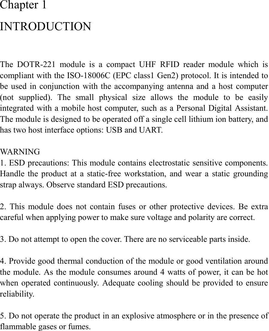 Chapter 1 INTRODUCTION  The  DOTR-221  module  is  a  compact  UHF  RFID  reader  module  which  is compliant with the ISO-18006C (EPC class1 Gen2) protocol. It is intended to be  used  in conjunction with the accompanying antenna  and  a host  computer (not  supplied).  The  small  physical  size  allows  the  module  to  be  easily integrated with a mobile host computer, such as a Personal Digital Assistant. The module is designed to be operated off a single cell lithium ion battery, and has two host interface options: USB and UART.    WARNING 1. ESD precautions: This module contains electrostatic sensitive components. Handle  the  product  at  a  static-free  workstation,  and  wear  a  static  grounding strap always. Observe standard ESD precautions.  2.  This  module  does  not  contain  fuses  or  other  protective  devices.  Be  extra careful when applying power to make sure voltage and polarity are correct.  3. Do not attempt to open the cover. There are no serviceable parts inside.    4. Provide good thermal conduction of the module or good ventilation around the module. As the module consumes around 4 watts of power, it can be hot when operated continuously. Adequate  cooling should be  provided to ensure reliability.  5. Do not operate the product in an explosive atmosphere or in the presence of flammable gases or fumes.   