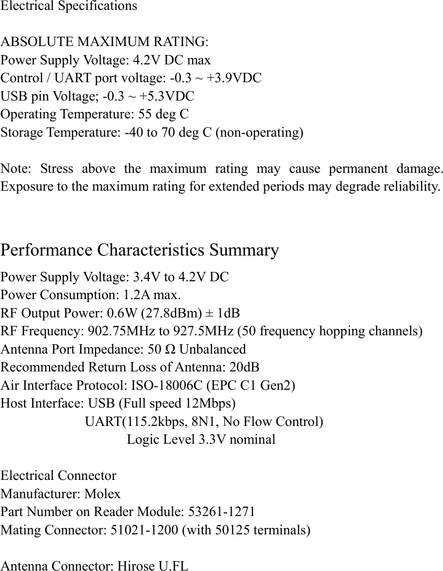 Electrical Specifications  ABSOLUTE MAXIMUM RATING: Power Supply Voltage: 4.2V DC max Control / UART port voltage: -0.3 ~ +3.9VDC USB pin Voltage; -0.3 ~ +5.3VDC Operating Temperature: 55 deg C   Storage Temperature: -40 to 70 deg C (non-operating)  Note:  Stress  above  the  maximum  rating  may  cause  permanent  damage. Exposure to the maximum rating for extended periods may degrade reliability.     Performance Characteristics Summary Power Supply Voltage: 3.4V to 4.2V DC Power Consumption: 1.2A max. RF Output Power: 0.6W (27.8dBm) ± 1dB RF Frequency: 902.75MHz to 927.5MHz (50 frequency hopping channels) Antenna Port Impedance: 50 Ω Unbalanced Recommended Return Loss of Antenna: 20dB Air Interface Protocol: ISO-18006C (EPC C1 Gen2) Host Interface: USB (Full speed 12Mbps)                           UART(115.2kbps, 8N1, No Flow Control)                                       Logic Level 3.3V nominal    Electrical Connector Manufacturer: Molex   Part Number on Reader Module: 53261-1271 Mating Connector: 51021-1200 (with 50125 terminals)  Antenna Connector: Hirose U.FL   