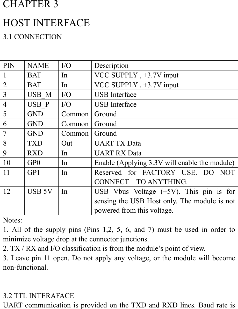 CHAPTER 3 HOST INTERFACE 3.1 CONNECTION   PIN  NAME  I/O  Description 1  BAT  In  VCC SUPPLY , +3.7V input 2  BAT  In  VCC SUPPLY , +3.7V input 3  USB_M  I/O  USB Interface 4  USB_P  I/O  USB Interface 5  GND  Common Ground 6  GND  Common Ground 7  GND  Common Ground 8  TXD  Out  UART TX Data 9  RXD  In  UART RX Data 10  GP0  In  Enable (Applying 3.3V will enable the module) 11  GP1  In  Reserved  for  FACTORY  USE.  DO  NOT CONNECT    TO ANYTHING. 12  USB 5V  In  USB  Vbus  Voltage  (+5V).  This  pin  is  for sensing the USB Host only. The module is not powered from this voltage. Notes:   1.  All  of  the  supply  pins  (Pins  1,2,  5,  6,  and  7)  must  be  used  in  order  to minimize voltage drop at the connector junctions. 2. TX / RX and I/O classification is from the module’s point of view. 3. Leave pin 11 open. Do not apply any voltage, or the module  will become non-functional.   3.2 TTL INTERAFACE UART communication is provided on  the TXD  and RXD lines. Baud rate is 