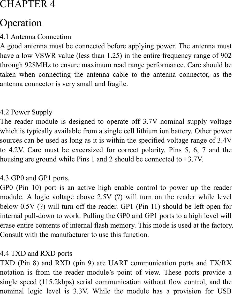  CHAPTER 4 Operation 4.1 Antenna Connection A good antenna must be connected before applying power. The antenna must have a low VSWR value (less than 1.25) in the entire frequency range of 902 through 928MHz to ensure maximum read range performance. Care should be taken  when  connecting  the  antenna  cable  to  the  antenna  connector,  as  the antenna connector is very small and fragile.   4.2 Power Supply The  reader  module  is  designed  to  operate  off  3.7V  nominal  supply  voltage which is typically available from a single cell lithium ion battery. Other power sources can be used as long as it is within the specified voltage range of 3.4V to  4.2V.  Care  must  be  excersized  for  correct  polarity.  Pins  5,  6,  7  and  the housing are ground while Pins 1 and 2 should be connected to +3.7V.  4.3 GP0 and GP1 ports. GP0  (Pin  10)  port  is  an  active  high  enable  control  to  power  up  the  reader module.  A  logic  voltage  above  2.5V  (?)  will  turn  on  the  reader  while  level below 0.5V (?) will turn off the reader. GP1 (Pin 11) should be left open for internal pull-down to work. Pulling the GP0 and GP1 ports to a high level will erase entire contents of internal flash memory. This mode is used at the factory. Consult with the manufacturer to use this function.  4.4 TXD and RXD ports TXD  (Pin  8)  and  RXD (pin  9)  are  UART  communication  ports  and  TX/RX notation  is  from  the  reader  module’s  point  of  view.  These  ports  provide  a single speed (115.2kbps) serial communication without flow control, and the nominal  logic  level  is  3.3V.  While  the  module  has  a  provision  for  USB 