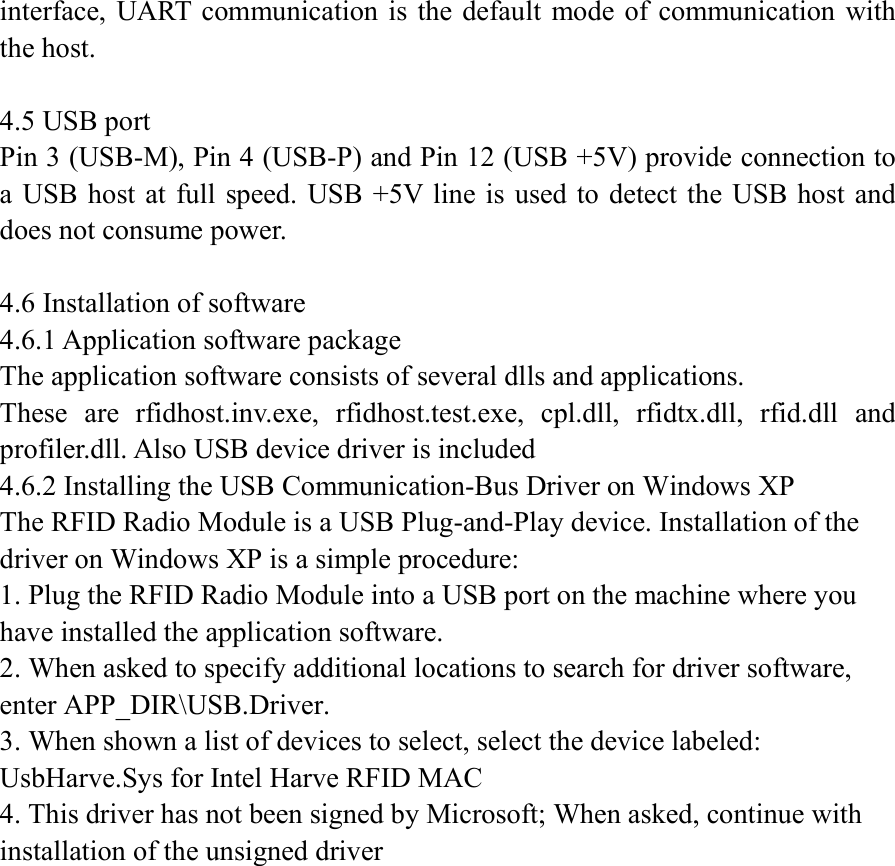 interface,  UART communication is  the default  mode of  communication with the host.  4.5 USB port Pin 3 (USB-M), Pin 4 (USB-P) and Pin 12 (USB +5V) provide connection to a  USB host at full  speed. USB +5V  line is used to detect  the USB host and does not consume power.    4.6 Installation of software 4.6.1 Application software package The application software consists of several dlls and applications. These  are  rfidhost.inv.exe,  rfidhost.test.exe,  cpl.dll,  rfidtx.dll,  rfid.dll  and profiler.dll. Also USB device driver is included   4.6.2 Installing the USB Communication-Bus Driver on Windows XP The RFID Radio Module is a USB Plug-and-Play device. Installation of the driver on Windows XP is a simple procedure: 1. Plug the RFID Radio Module into a USB port on the machine where you have installed the application software. 2. When asked to specify additional locations to search for driver software, enter APP_DIR\USB.Driver. 3. When shown a list of devices to select, select the device labeled: UsbHarve.Sys for Intel Harve RFID MAC 4. This driver has not been signed by Microsoft; When asked, continue with installation of the unsigned driver 