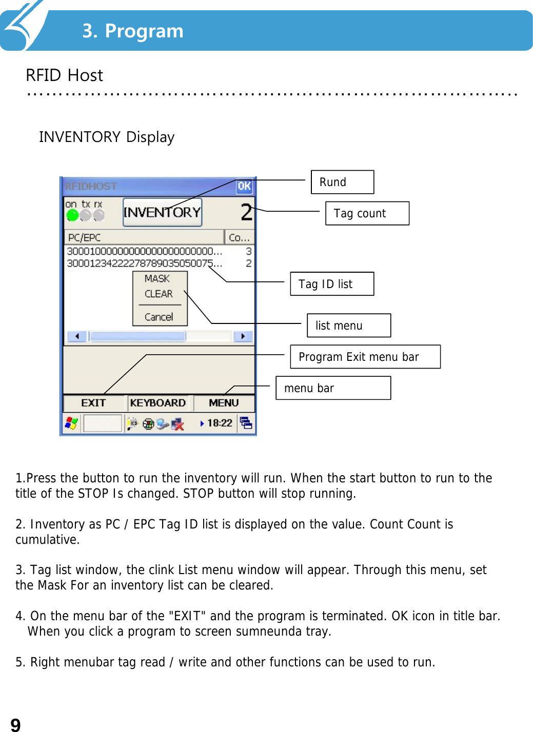 2. Smart Navi를 사용하기 전에…………………………………………………………………..93. ProgramRFID HostRundTag countTag ID listProgram Exit menu barmenu barlist menuINVENTORY Display1.Press the button to run the inventory will run. When the start button to run to the title of the STOP Is changed. STOP button will stop running.2. Inventory as PC / EPC Tag ID list is displayed on the value. Count Count is cumulative.3. Tag list window, the clink List menu window will appear. Through this menu, set the Mask For an inventory list can be cleared.4. On the menu bar of the &quot;EXIT&quot; and the program is terminated. OK icon in title bar.When you click a program to screen sumneunda tray.5. Right menubar tag read / write and other functions can be used to run.9