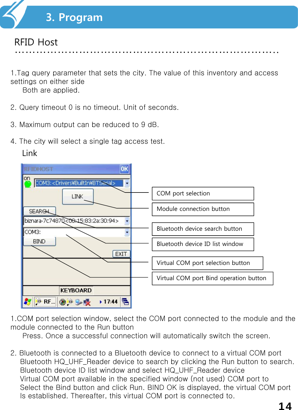 ………………………………………………………………..RFID Host3. Program1.Tag query parameter that sets the city. The value of this inventory and access settings on either sideBoth are applied.2. Query timeout 0 is no timeout. Unit of seconds.3. Maximum output can be reduced to 9 dB.4. The city will select a single tag access test.LinkVirtual COM port Bind operation buttonVirtual COM port selection buttonBluetooth device ID list windowBluetooth device search buttonModule connection buttonCOM port selection1.COM port selection window, select the COM port connected to the module and the module connected to the Run buttonPress. Once a successful connection will automatically switch the screen.2. Bluetooth is connected to a Bluetooth device to connect to a virtual COM portBluetooth HQ_UHF_Reader device to search by clicking the Run button to search.Bluetooth device ID list window and select HQ_UHF_Reader deviceVirtual COM port available in the specified window (not used) COM port toSelect the Bind button and click Run. BIND OK is displayed, the virtual COM portIs established. Thereafter, this virtual COM port is connected to.14