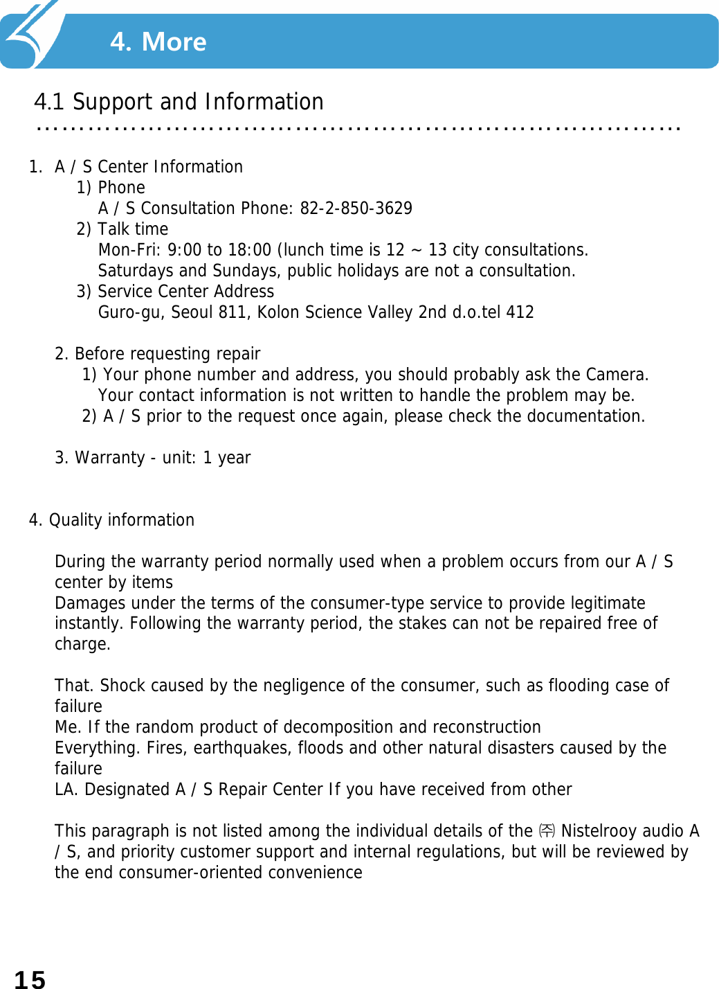 …………………………………………………………………4.1 Support and Information 4. More1. A / S Center Information 1) Phone A / S Consultation Phone: 82-2-850-3629 2) Talk time Mon-Fri: 9:00 to 18:00 (lunch time is 12 ~ 13 city consultations. Saturdays and Sundays, public holidays are not a consultation. 3) Service Center Address Guro-gu, Seoul 811, Kolon Science Valley 2nd d.o.tel 412 2. Before requesting repair 1) Your phone number and address, you should probably ask the Camera. Your contact information is not written to handle the problem may be. 2) A / S prior to the request once again, please check the documentation. 3. Warranty - unit: 1 year4. Quality informationDuring the warranty period normally used when a problem occurs from our A / S center by itemsDamages under the terms of the consumer-type service to provide legitimate instantly. Following the warranty period, the stakes can not be repaired free of charge.That. Shock caused by the negligence of the consumer, such as flooding case of failureMe. If the random product of decomposition and reconstructionEverything. Fires, earthquakes, floods and other natural disasters caused by the failureLA. Designated A / S Repair Center If you have received from otherThis paragraph is not listed among the individual details of the ㈜Nistelrooy audio A / S, and priority customer support and internal regulations, but will be reviewed by the end consumer-oriented convenience15