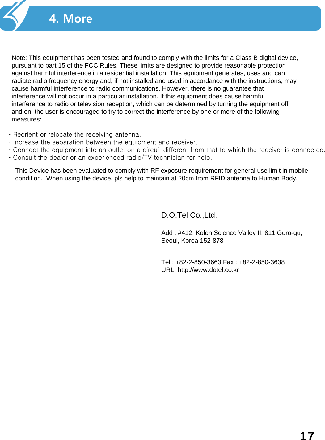 4. More17ㆍReorient or relocate the receiving antenna.  ㆍIncrease the separation between the equipment and receiver.  ㆍConnect the equipment into an outlet on a circuit different from that to which the receiver is connected.  ㆍConsult the dealer or an experienced radio/TV technician for help.Note: This equipment has been tested and found to comply with the limits for a Class B digital device, pursuant to part 15 of the FCC Rules. These limits are designed to provide reasonable protection against harmful interference in a residential installation. This equipment generates, uses and can radiate radio frequency energy and, if not installed and used in accordance with the instructions, may cause harmful interference to radio communications. However, there is no guarantee that interference will not occur in a particular installation. If this equipment does cause harmful interference to radio or television reception, which can be determined by turning the equipment off and on, the user is encouraged to try to correct the interference by one or more of the following measures: D.O.Tel Co.,Ltd. Add : #412, Kolon Science Valley II, 811 Guro-gu, Seoul, Korea 152-878Tel : +82-2-850-3663 Fax : +82-2-850-3638 URL: http://www.dotel.co.krThis Device has been evaluated to comply with RF exposure requirement for general use limit in mobilecondition.  When using the device, pls help to maintain at 20cm from RFID antenna to Human Body.