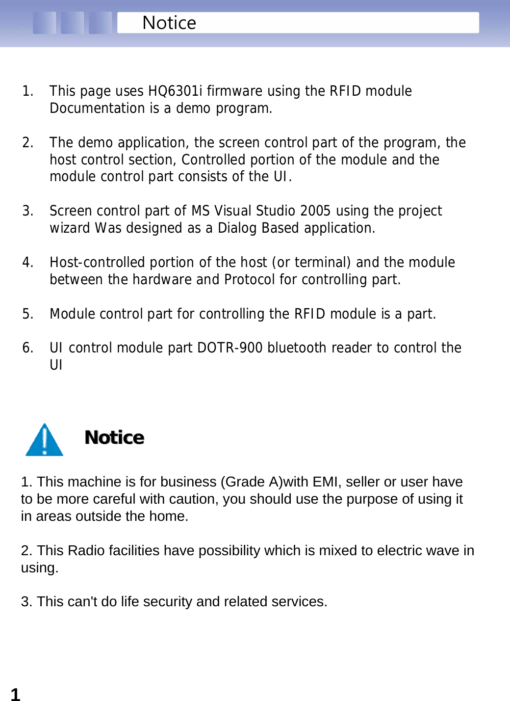 NoticeNoticeNotice1. This machine is for business (Grade A)with EMI, seller or user have to be more careful with caution, you should use the purpose of using it in areas outside the home.2. This Radio facilities have possibility which is mixed to electric wave in using.3. This can&apos;t do life security and related services.1. This page uses HQ6301i firmware using the RFID module Documentation is a demo program.2. The demo application, the screen control part of the program, the host control section, Controlled portion of the module and the module control part consists of the UI.3. Screen control part of MS Visual Studio 2005 using the project wizard Was designed as a Dialog Based application.4. Host-controlled portion of the host (or terminal) and the module between the hardware and Protocol for controlling part.5. Module control part for controlling the RFID module is a part.6. UI control module part DOTR-900 bluetooth reader to control the UI1