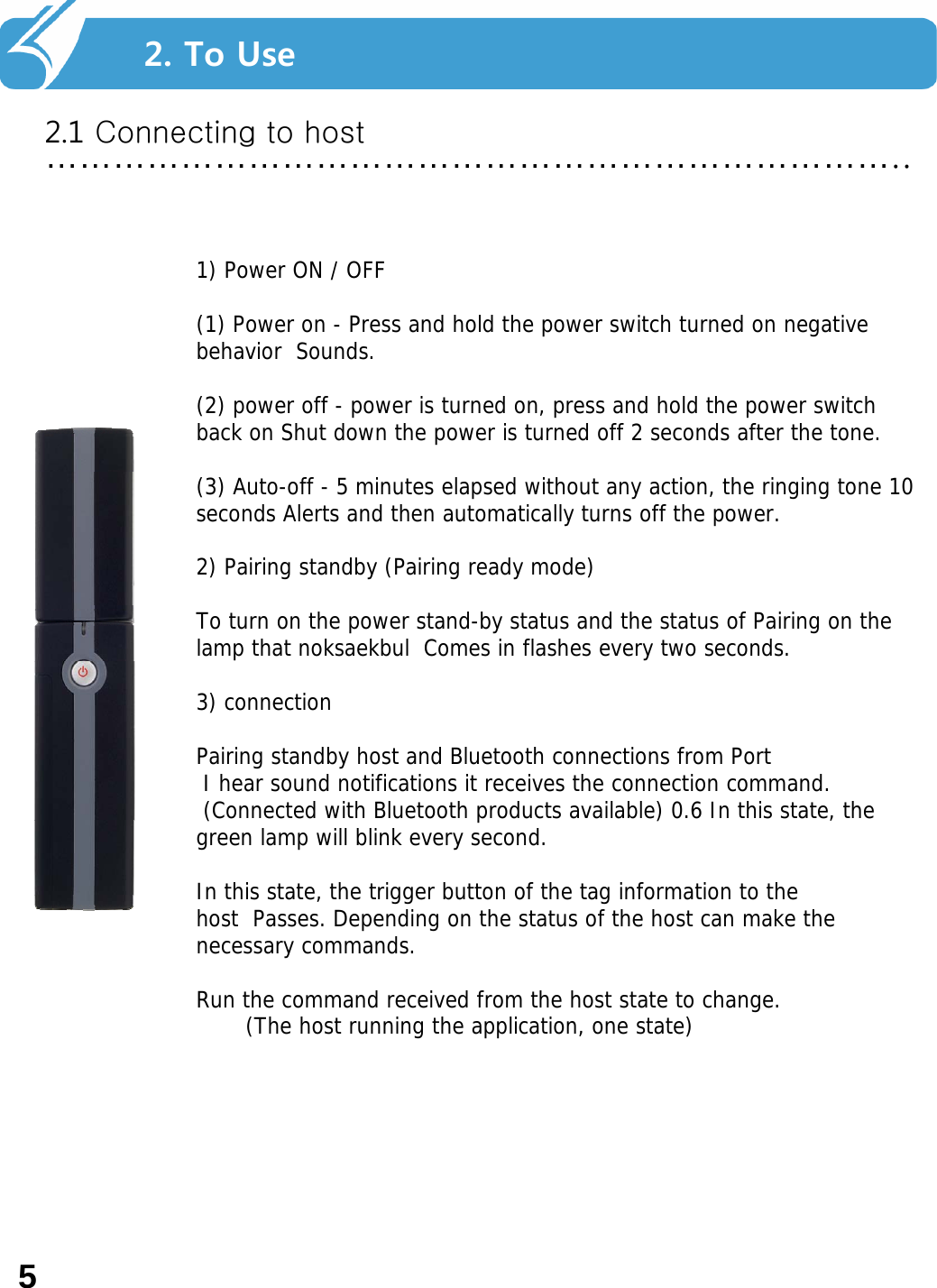 2. Smart Navi를 사용하기 전에…………………………………………………………………..2. To Use 2.1 Connecting to host1) Power ON / OFF (1) Power on - Press and hold the power switch turned on negative behavior Sounds. (2) power off - power is turned on, press and hold the power switch back on Shut down the power is turned off 2 seconds after the tone. (3) Auto-off - 5 minutes elapsed without any action, the ringing tone 10 seconds Alerts and then automatically turns off the power. 2) Pairing standby (Pairing ready mode) To turn on the power stand-by status and the status of Pairing on the lamp that noksaekbul Comes in flashes every two seconds. 3) connection Pairing standby host and Bluetooth connections from Port I hear sound notifications it receives the connection command. (Connected with Bluetooth products available) 0.6 In this state, the green lamp will blink every second. In this state, the trigger button of the tag information to the host  Passes. Depending on the status of the host can make the necessary commands. Run the command received from the host state to change. (The host running the application, one state) 5