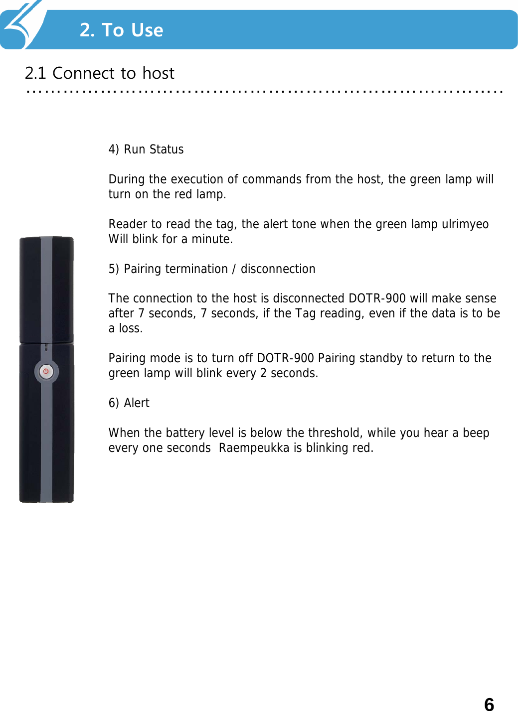 2. Smart Navi를 사용하기 전에…………………………………………………………………..2. To Use2.1 Connect to host4) Run Status During the execution of commands from the host, the green lamp will turn on the red lamp. Reader to read the tag, the alert tone when the green lamp ulrimyeoWill blink for a minute. 5) Pairing termination / disconnection The connection to the host is disconnected DOTR-900 will make sense after 7 seconds, 7 seconds, if the Tag reading, even if the data is to be a loss. Pairing mode is to turn off DOTR-900 Pairing standby to return to the green lamp will blink every 2 seconds. 6) Alert When the battery level is below the threshold, while you hear a beep every one seconds  Raempeukka is blinking red. 6