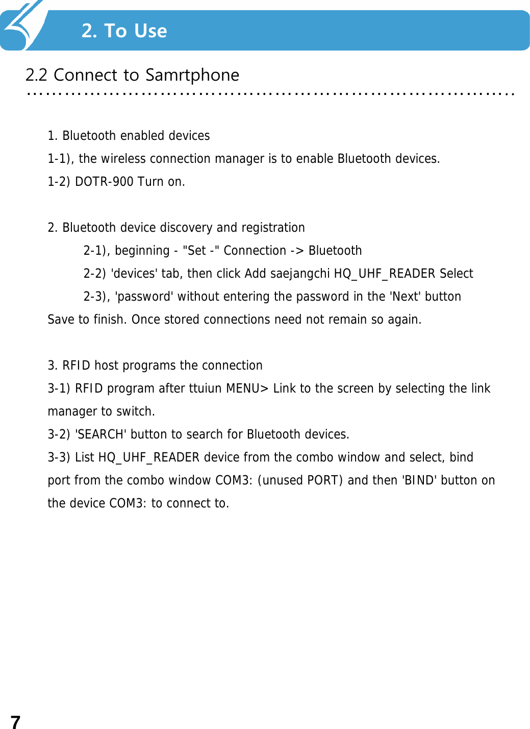 2. Smart Navi를 사용하기 전에…………………………………………………………………..2. To Use2.2 Connect to Samrtphone1. Bluetooth enabled devices 1-1), the wireless connection manager is to enable Bluetooth devices. 1-2) DOTR-900 Turn on. 2. Bluetooth device discovery and registration 2-1), beginning - &quot;Set -&quot; Connection -&gt; Bluetooth 2-2) &apos;devices&apos; tab, then click Add saejangchi HQ_UHF_READER Select 2-3), &apos;password&apos; without entering the password in the &apos;Next&apos; button Save to finish. Once stored connections need not remain so again. 3. RFID host programs the connection 3-1) RFID program after ttuiun MENU&gt; Link to the screen by selecting the link manager to switch. 3-2) &apos;SEARCH&apos; button to search for Bluetooth devices. 3-3) List HQ_UHF_READER device from the combo window and select, bind port from the combo window COM3: (unused PORT) and then &apos;BIND&apos; button on the device COM3: to connect to.7