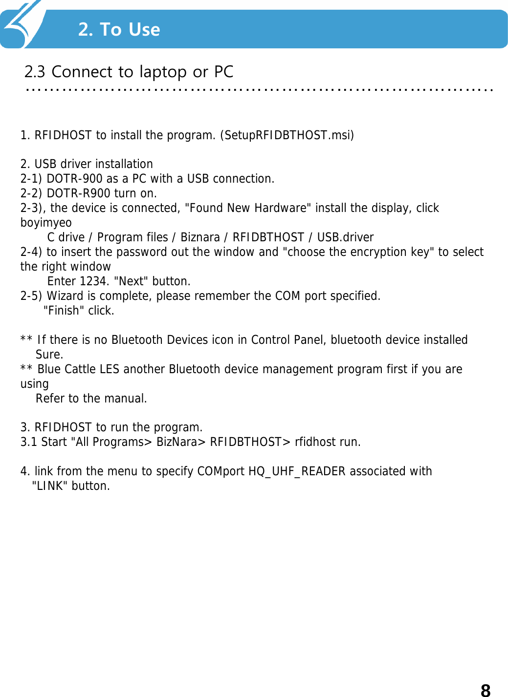 2. Smart Navi를 사용하기 전에…………………………………………………………………..2. To Use2.3 Connect to laptop or PC1. RFIDHOST to install the program. (SetupRFIDBTHOST.msi) 2. USB driver installation 2-1) DOTR-900 as a PC with a USB connection. 2-2) DOTR-R900 turn on. 2-3), the device is connected, &quot;Found New Hardware&quot; install the display, click boyimyeoC drive / Program files / Biznara / RFIDBTHOST / USB.driver2-4) to insert the password out the window and &quot;choose the encryption key&quot; to select the right window Enter 1234. &quot;Next&quot; button. 2-5) Wizard is complete, please remember the COM port specified. &quot;Finish&quot; click. ** If there is no Bluetooth Devices icon in Control Panel, bluetooth device installed Sure. ** Blue Cattle LES another Bluetooth device management program first if you are using Refer to the manual. 3. RFIDHOST to run the program. 3.1 Start &quot;All Programs&gt; BizNara&gt; RFIDBTHOST&gt; rfidhost run. 4. link from the menu to specify COMport HQ_UHF_READER associated with &quot;LINK&quot; button. 8