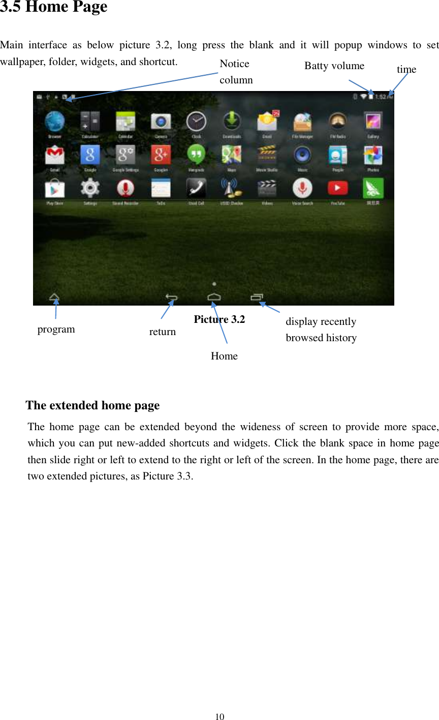      10  3.5 Home Page Main  interface  as  below  picture  3.2,  long  press  the  blank  and  it  will  popup  windows  to  set wallpaper, folder, widgets, and shortcut.   Picture 3.2    The extended home page     The  home  page  can  be  extended  beyond  the  wideness  of  screen  to  provide  more  space, which you can put new-added shortcuts and widgets. Click the blank space in home page then slide right or left to extend to the right or left of the screen. In the home page, there are two extended pictures, as Picture 3.3. display recently   browsed history    Home   return time Batty volume Notice column  program 