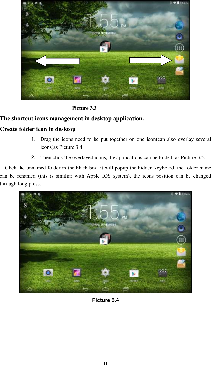      11                             Picture 3.3 The shortcut icons management in desktop application. Create folder icon in desktop 1. Drag  the  icons  need  to  be  put  together  on  one icon(can  also  overlay several icons)as Picture 3.4.   2. Then click the overlayed icons, the applications can be folded, as Picture 3.5. Click the unnamed folder in the black box, it will popup the hidden keyboard, the folder name can  be  renamed  (this  is  similiar  with  Apple  IOS  system),  the  icons  position  can  be  changed through long press.  Picture 3.4 