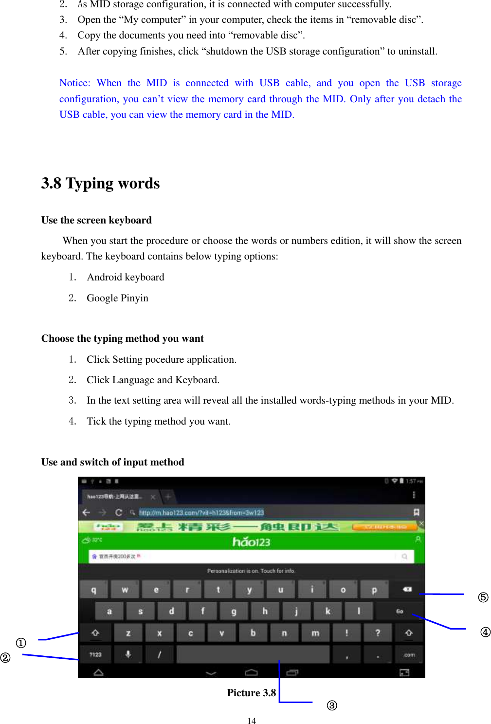      14 2. As MID storage configuration, it is connected with computer successfully.   3. Open the &ldquo;My computer&rdquo; in your computer, check the items in &ldquo;removable disc&rdquo;. 4. Copy the documents you need into &ldquo;removable disc&rdquo;. 5. After copying finishes, click &ldquo;shutdown the USB storage configuration&rdquo; to uninstall.  Notice:  When  the  MID  is  connected  with  USB  cable,  and  you  open  the  USB  storage configuration, you can&rsquo;t view the memory card through the MID. Only after you detach the USB cable, you can view the memory card in the MID.   3.8 Typing words Use the screen keyboard When you start the procedure or choose the words or numbers edition, it will show the screen keyboard. The keyboard contains below typing options: 1. Android keyboard 2. Google Pinyin            Choose the typing method you want 1. Click Setting pocedure application. 2. Click Language and Keyboard. 3. In the text setting area will reveal all the installed words-typing methods in your MID.   4. Tick the typing method you want.  Use and switch of input method  Picture 3.8 ① ② ③3 ⑤ ④ 