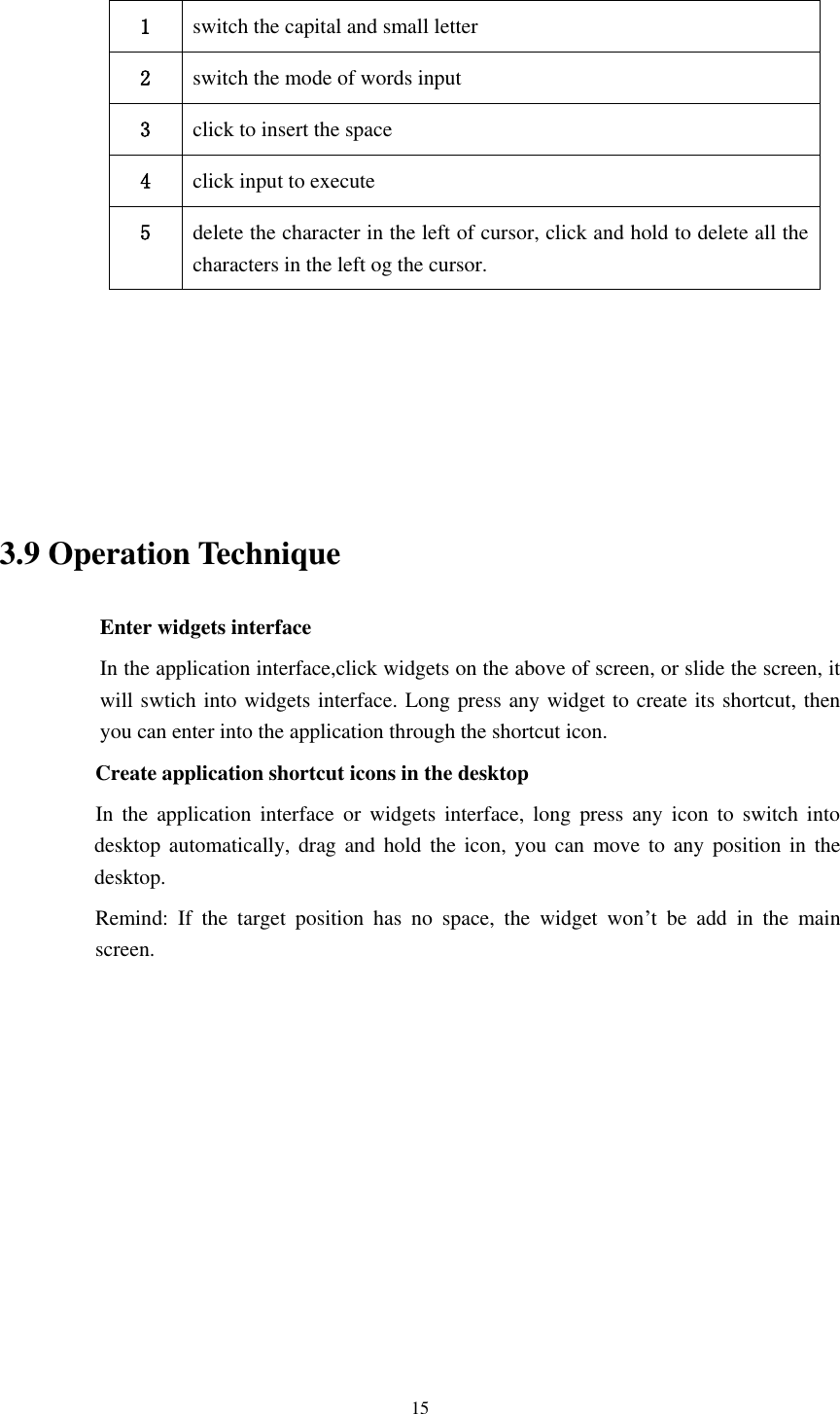      15  1 switch the capital and small letter   2 switch the mode of words input   3 click to insert the space 4 click input to execute 5 delete the character in the left of cursor, click and hold to delete all the characters in the left og the cursor.      3.9 Operation Technique Enter widgets interface In the application interface,click widgets on the above of screen, or slide the screen, it will swtich into widgets interface. Long press any widget to create its shortcut, then you can enter into the application through the shortcut icon.     Create application shortcut icons in the desktop      In  the  application  interface  or  widgets  interface,  long  press  any  icon  to  switch  into desktop automatically,  drag  and  hold  the  icon,  you can  move to any  position  in the desktop.           Remind:  If  the  target  position  has  no  space,  the  widget  won&rsquo;t  be  add  in  the  main screen.         