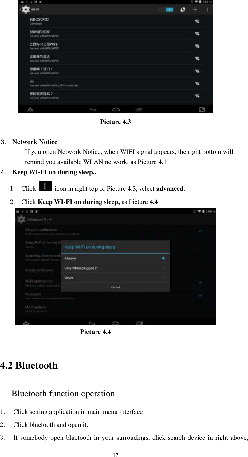      17  Picture 4.3  3. Network Notice   If you open Network Notice, when WIFI signal appears, the right bottom will remind you available WLAN network, as Picture 4.1 4. Keep WI-FI on during sleep.. 1. Click    icon in right top of Picture 4.3, select advanced. 2. Click Keep WI-FI on during sleep, as Picture 4.4                                                         Picture 4.4     4.2 Bluetooth Bluetooth function operation 1. Click setting application in main menu interface 2. Click bluetooth and open it.   3. If somebody open bluetooth in your surroudings, click search device in right above, 