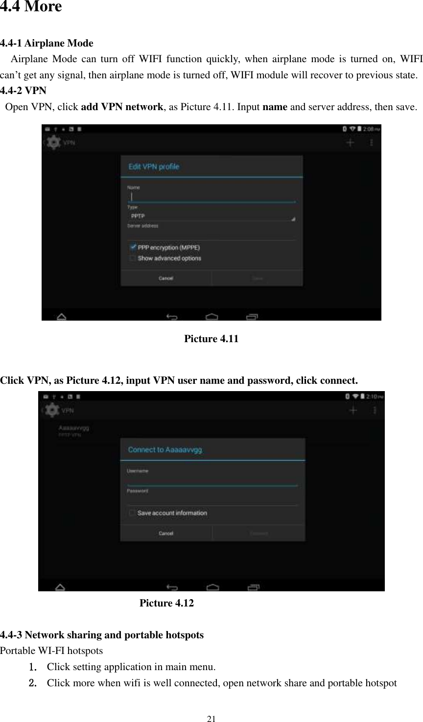      21 4.4 More   4.4-1 Airplane Mode   Airplane Mode  can turn  off WIFI function  quickly,  when  airplane  mode  is  turned  on,  WIFI   can&rsquo;t get any signal, then airplane mode is turned off, WIFI module will recover to previous state. 4.4-2 VPN   Open VPN, click add VPN network, as Picture 4.11. Input name and server address, then save.  Picture 4.11  Click VPN, as Picture 4.12, input VPN user name and password, click connect.                            Picture 4.12  4.4-3 Network sharing and portable hotspots Portable WI-FI hotspots   1. Click setting application in main menu. 2. Click more when wifi is well connected, open network share and portable hotspot 
