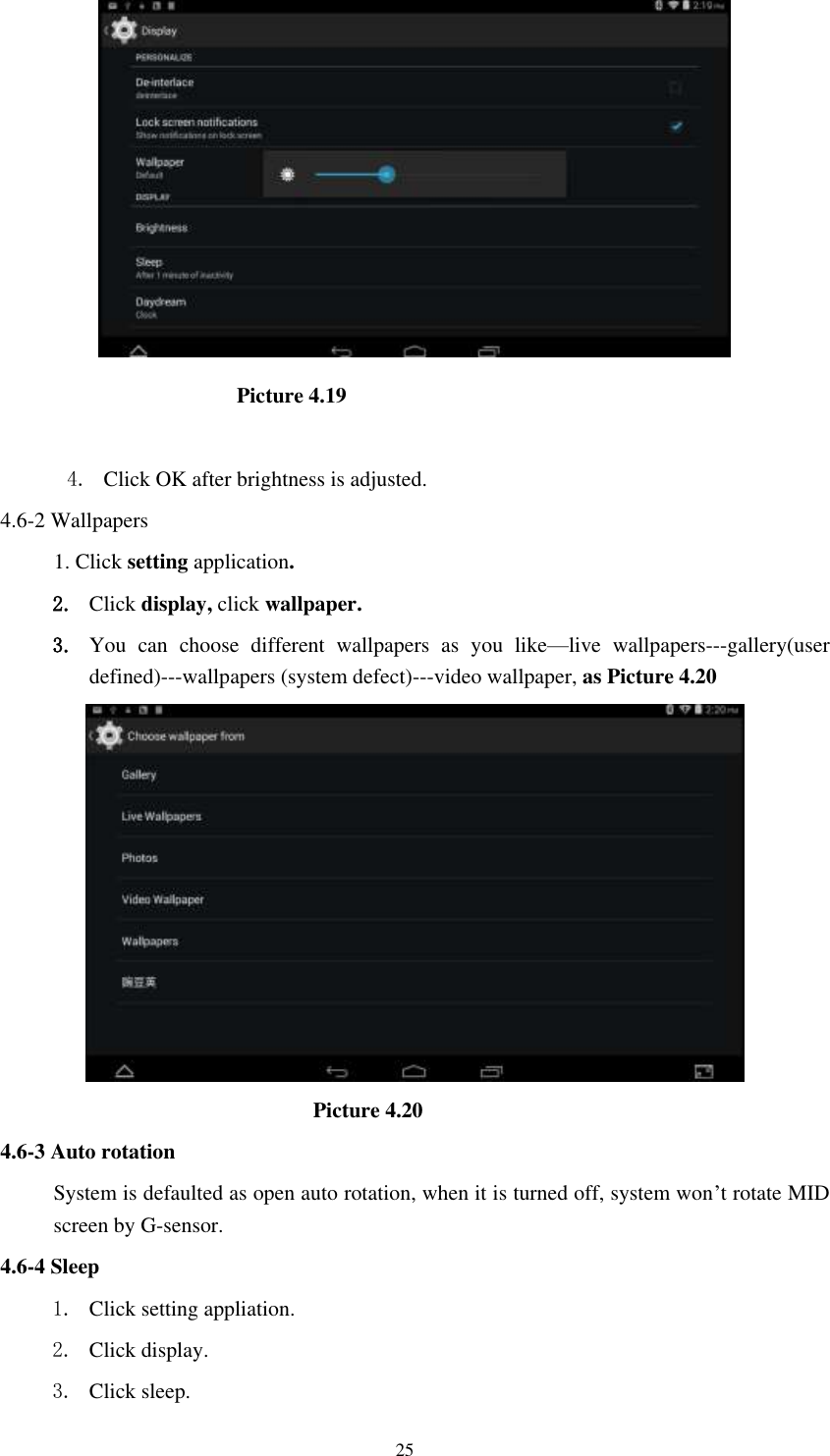      25                                            Picture 4.19  4. Click OK after brightness is adjusted. 4.6-2 Wallpapers 1. Click setting application. 2. Click display, click wallpaper. 3. You  can  choose  different  wallpapers  as  you  like&mdash;live  wallpapers---gallery(user defined)---wallpapers (system defect)---video wallpaper, as Picture 4.20                               Picture 4.20 4.6-3 Auto rotation System is defaulted as open auto rotation, when it is turned off, system won&rsquo;t rotate MID screen by G-sensor. 4.6-4 Sleep 1. Click setting appliation. 2. Click display. 3. Click sleep. 