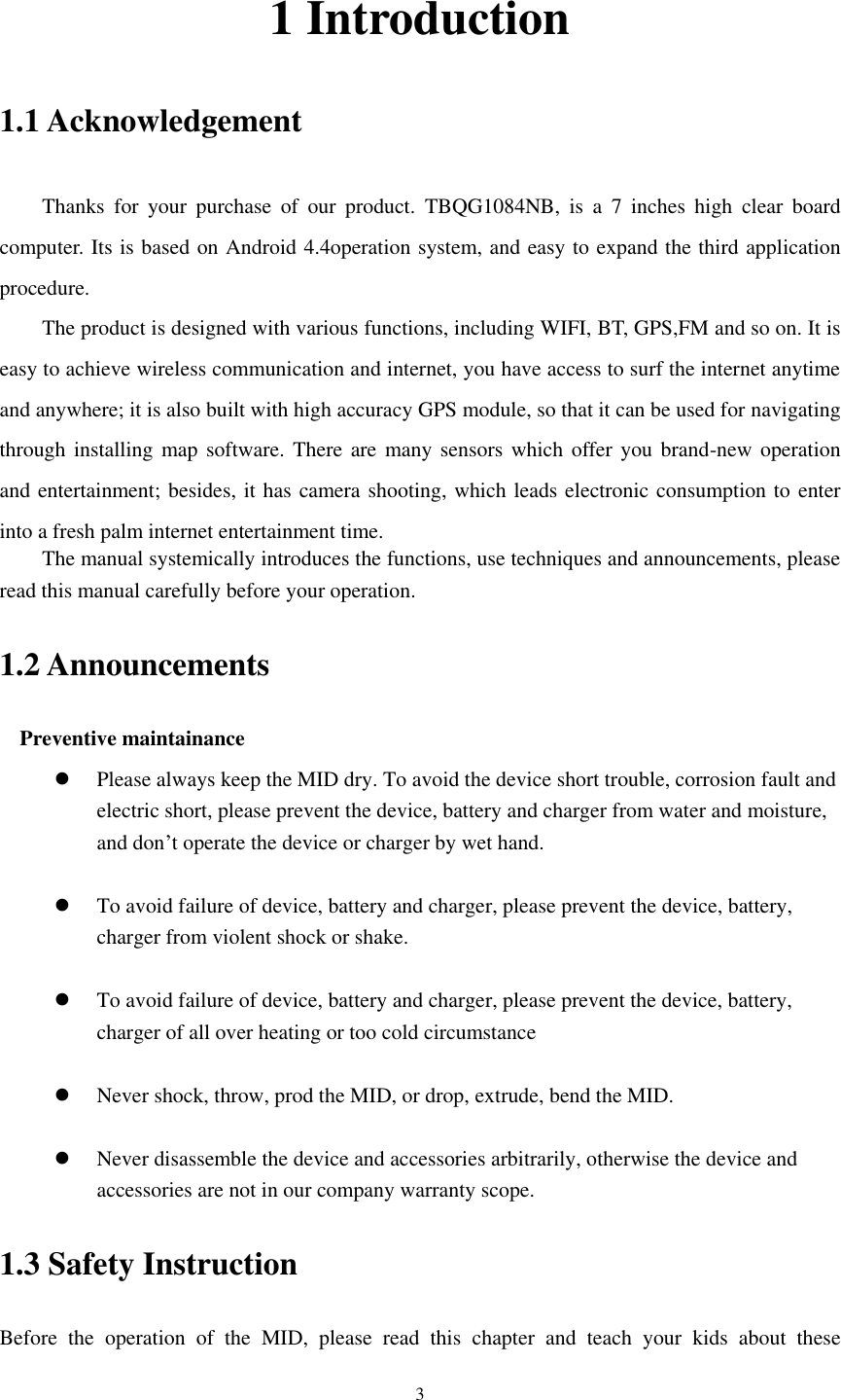      3 1 Introduction 1.1 Acknowledgement     Thanks  for  your  purchase  of  our  product.  TBQG1084NB,  is  a  7  inches  high  clear  board computer. Its is based on Android 4.4operation system, and easy to expand the third application procedure. The product is designed with various functions, including WIFI, BT, GPS,FM and so on. It is easy to achieve wireless communication and internet, you have access to surf the internet anytime and anywhere; it is also built with high accuracy GPS module, so that it can be used for navigating through installing map  software. There are many sensors  which offer you brand-new operation and entertainment; besides, it has camera shooting, which leads electronic consumption to enter into a fresh palm internet entertainment time.   The manual systemically introduces the functions, use techniques and announcements, please read this manual carefully before your operation. 1.2 Announcements   Preventive maintainance    Please always keep the MID dry. To avoid the device short trouble, corrosion fault and electric short, please prevent the device, battery and charger from water and moisture, and don&rsquo;t operate the device or charger by wet hand.     To avoid failure of device, battery and charger, please prevent the device, battery, charger from violent shock or shake.   To avoid failure of device, battery and charger, please prevent the device, battery, charger of all over heating or too cold circumstance   Never shock, throw, prod the MID, or drop, extrude, bend the MID.   Never disassemble the device and accessories arbitrarily, otherwise the device and accessories are not in our company warranty scope. 1.3 Safety Instruction     Before  the  operation  of  the  MID,  please  read  this  chapter  and  teach  your  kids  about  these 